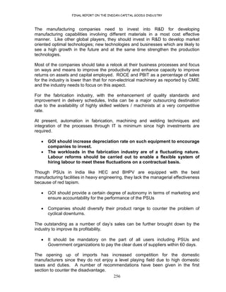 FINAL REPORT ON THE INDIAN CAPITAL GOODS INDUSTRY
256
The manufacturing companies need to invest into R&D for developing
manufacturing capabilities involving different materials in a most cost effective
manner. Like other global players, they should invest in R&D to develop market
oriented optimal technologies; new technologies and businesses which are likely to
see a high growth in the future and at the same time strengthen the production
technologies.
Most of the companies should take a relook at their business processes and focus
on ways and means to improve the productivity and enhance capacity to improve
returns on assets and capital employed. ROCE and PBIT as a percentage of sales
for the industry is lower than that for non-electrical machinery as reported by CMIE
and the industry needs to focus on this aspect.
For the fabrication industry, with the enhancement of quality standards and
improvement in delivery schedules, India can be a major outsourcing destination
due to the availability of highly skilled welders / machinists at a very competitive
rate.
At present, automation in fabrication, machining and welding techniques and
integration of the processes through IT is minimum since high investments are
required.
• GOI should increase depreciation rate on such equipment to encourage
companies to invest.
• The workloads in the fabrication industry are of a fluctuating nature.
Labour reforms should be carried out to enable a flexible system of
hiring labour to meet these fluctuations on a contractual basis.
Though PSUs in India like HEC and BHPV are equipped with the best
manufacturing facilities in heavy engineering, they lack the managerial effectiveness
because of red tapism.
• GOI should provide a certain degree of autonomy in terms of marketing and
ensure accountability for the performance of the PSUs
• Companies should diversify their product range to counter the problem of
cyclical downturns.
The outstanding as a number of day’s sales can be further brought down by the
industry to improve its profitability.
• It should be mandatory on the part of all users including PSUs and
Government organizations to pay the clear dues of suppliers within 60 days.
The opening up of imports has increased competition for the domestic
manufacturers since they do not enjoy a level playing field due to high domestic
taxes and duties. A number of recommendations have been given in the first
section to counter the disadvantage.
 