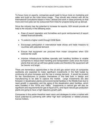FINAL REPORT ON THE INDIAN CAPITAL GOODS INDUSTRY
257
To focus more on exports, companies would need to focus more on marketing and
sales and build on the India brand image. They should also interact with all the
International Consultants based in India / abroad and work in close proximity so that
more and more jobs can be outsourced from India for projects being set up abroad.
Since the industry has the potential to increase its exports, GOI should provide all
help to the industry in the following ways:
• Ease of export regulation and formalities and quick reimbursement of export
related financial benefits.
• To extend a higher credit through EXIM Bank
• Encourage participation in international trade shows and trade missions to
countries with potential demand
• Ensure that equipment are procured from Indian companies when GOI
extends the credit
• Improve Infrastructural facilities specially port handling facilities to enable
companies to reduce their handling and transportation costs since the future
plants that are set up will have global scales and therefore the equipment will
be heavier and larger.
There are tremendous opportunities in the oil and gas sector since oil companies
worldwide are expected to make significant investments in the field fueled by
continuing oil price increases and the rise in energy demand. It would be prudent
for the manufacturers to position themselves in this field both in design and
manufacturing to be able to capture the market. Large investments are also
foreseen in desalination plants and environmental facilities in the Middle East due to
rapid growth in population and the aging of the desalination plant facilities, which
were installed in the 1970s and 1980s. Investments in natural gas will also be
significant and requirements for gas to liquid (GTL) and liquid natural gas production
plants are going to have a high trajectory growth path.
Companies in this sector therefore need vision and strategies to enter a market with
future potential by partnering with either high tech companies or related process
license holders.
 