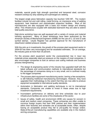 FINAL REPORT ON THE INDIAN CAPITAL GOODS INDUSTRY
228
materials, special grade high strength quenched and tempered steel, corrosion
resistant overlays by strip cladding and submerged arc welding.
The largest single piece fabrication capacity has touched 1200 MT. The modern
facilities include hot and cold rolling, metal forming, an impressive array of welding
equipment, heat treatment and sophisticated inspection facilities. Most of the
manufacturers are also equipped with a basic but modern design and drawing
office. This infrastructure coupled with dedicated teamwork they are able to extend
total quality assurance.
High-dome workshop bays are well equipped with a variety of cranes and material
handing equipment. Many of these workshops have been authorized by the
American Society of Mechanical Engineers (ASME) for the use of U, U2 and S code
symbol stamps. Lloyds Register has granted approval for the manufacture of
class/fusion welded pressure vessels.
With the pick up in investments, the growth of the process plant equipment sector in
2004-05 has been very encouraging and far exceeded estimates. On an average,
the industry grew at more than 35 percent.
For the process plant equipment sector the unprecedented rise in input raw
materials prices especially steel put pressure on the margins of most companies. It
also encouraged companies to look at various cost cutting methods and business
process reengineering.
The design & engineering sector of the industry has upgraded itself with the
latest software and communication methods to international standards but
the percentage of companies doing so is very small, and is confined mostly
to the bigger companies.
The process plant equipment manufacturing sector, barring a few exceptions,
is still following traditional manufacturing technologies. However, they have
upgraded their methodology to the extent that they are now able to produce
equipment acceptable to international quality standards.
Automation in fabrication and welding techniques is not to international
standards. Companies are unable to invest in these areas due to high
investment requirements.
Inconsistent performance on delivery and time schedules due to poor
infrastructure facilities are some of the drawbacks of the sector.
Issues of safety, health and environment (SHE) are causes for concern in
small and medium sized companies. These companies are often unable to
convince foreign buyers that their SHE policies and their implementation
within their factories and worksites are at acceptable levels. Often, despite
having an acceptable product they fail to pre-qualify for foreign orders.
State-of-the-art manufacturing capabilities are available only in the medium
and big companies.
 