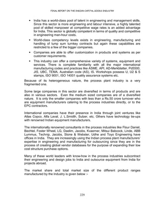 FINAL REPORT ON THE INDIAN CAPITAL GOODS INDUSTRY
229
India has a world-class pool of talent in engineering and management skills.
Since this sector is more engineering and labour intensive, a highly talented
pool of skilled manpower at competitive wage rates is an added advantage
for India. This sector is globally competent in terms of quality and competitive
in engineering man-hour costs.
World-class competency levels exists in engineering, manufacturing and
handling of lump sum turnkey contracts but again these capabilities are
restricted to a few of the bigger companies.
Companies are able to offer customization in products and systems as per
customer requirements.
This industry can offer a comprehensive variety of systems, equipment and
services. There is complete familiarity with all the major international
manufacturing codes and practices like ASME, API, AD-Merkblatter, Pd5500,
JIS, UBC, TEMA, Australian code (AS), IS. Workshops possess U, U2 & S
stamps, ISO 9001, ISO 14001 quality assurance systems etc.
Because of its heterogeneous nature, the process plant industry is a very
fragmented one.
Some large companies in this sector are diversified in terms of products and are
also in various sectors. Even the medium sized companies are of a diversified
nature. It is only the smaller companies with less than a Rs.50 crore turnover who
are equipment manufacturers catering to the process industries directly, or to the
EPC contractors.
International companies have their presence in India through joint ventures like
Atlas Copco, Alfa Laval, J. L.Smidth, Sulzer, etc. Others have technology tie-ups
with renowned Indian equipment manufacturers.
The internationally renowned consultants in the process industries like Flour Daniel,
Bechtel, Foster Wheel, LG, Daelim, Jacobs, Kvaerner, Mitsui Babcock, Linde, ABB
Lummus, Technip, Jacobs, Stone & Webster, Udhe and Toyo Engineering have
offices in India. They are increasingly using the Indian process plant manufacturers’
expertise in engineering and manufacturing for outsourcing since they are in the
process of creating global vendor databases for the purpose of expanding their low
cost structure purchase options.
Many of these world leaders with know-how in the process industries subcontract
their engineering and design jobs to India and outsource equipment from India for
projects abroad.
The market share and total market size of the different product ranges
manufactured by the Industry is given below :-
 