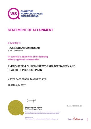 at EVER SAFE CONSULTANTS PTE. LTD.
is awarded to
31 JANUARY 2017
for successful attainment of the following
industry approved competencies
PI-PRO-328E-1 SUPERVISE WORKPLACE SAFETY AND
HEALTH IN PROCESS PLANT
RAJENDRAN RAMKUMAR
G7477676RID No:
STATEMENT OF ATTAINMENT
SkillsFuture Singapore Agency
170000000054252
www.ssg.gov.sg
The training and assessment of the abovementioned learner are accredited
in accordance with the Singapore Workforce Skills Qualifications System.
Ng Cher Pong, Chief Executive
Cert No.
SOA-001
For verification of this certificate, please visit https://e-cert.ssg.gov.sg
 