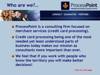 Who are we?… CONSULT · GUARANTEE · PERFORM ProcessPoint is a consulting firm focused on merchant services (credit card processing). Credit card processing being one of the most needed yet least understood parts of business today makes our mission as consultants more important than ever. We feel that if you work with people who know the territory you will make better decisions! Click for next page 
