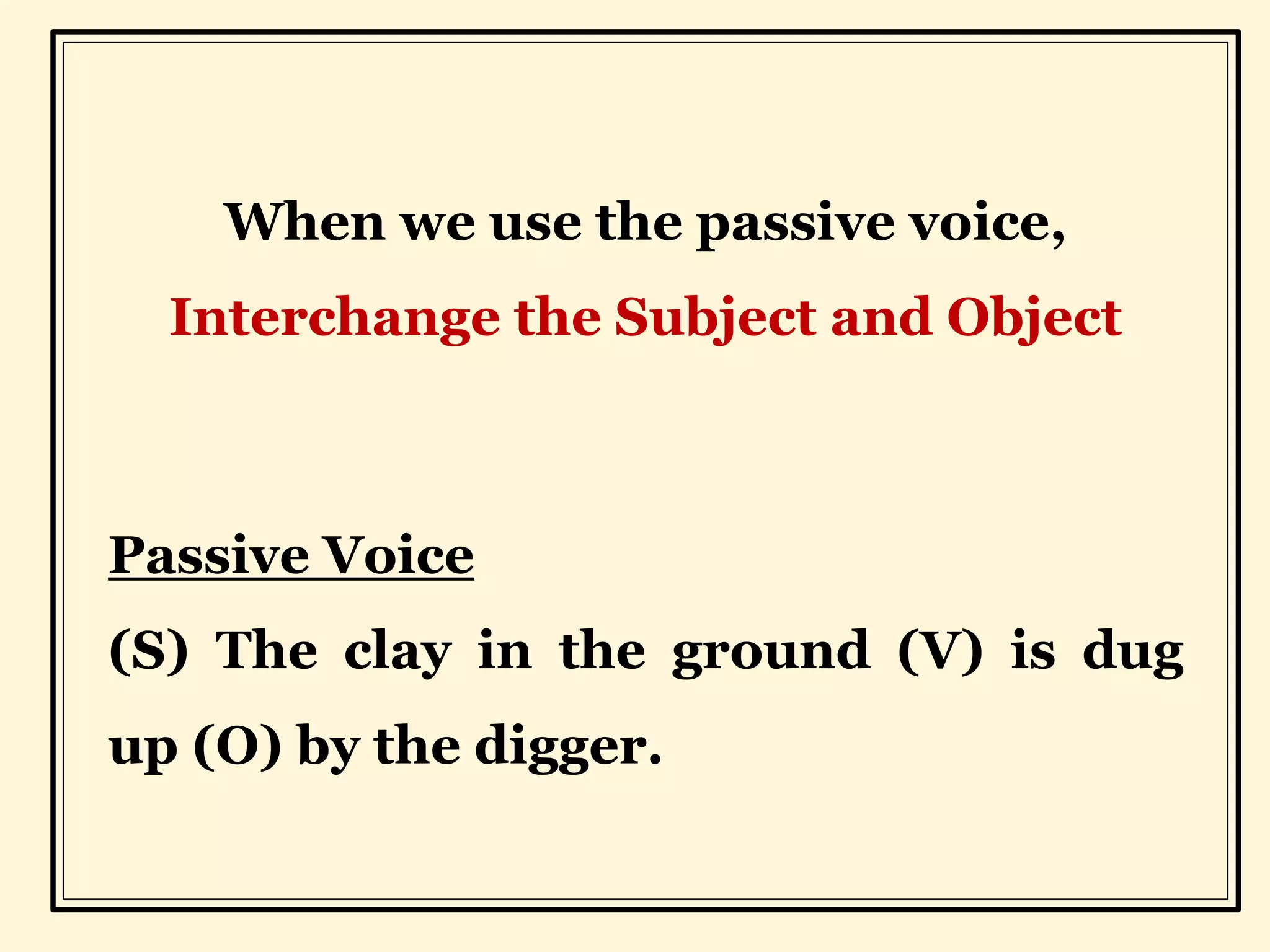 When we use the passive voice,
Interchange the Subject and Object
Passive Voice
(S) The clay in the ground (V) is dug
up (O) by the digger.
 