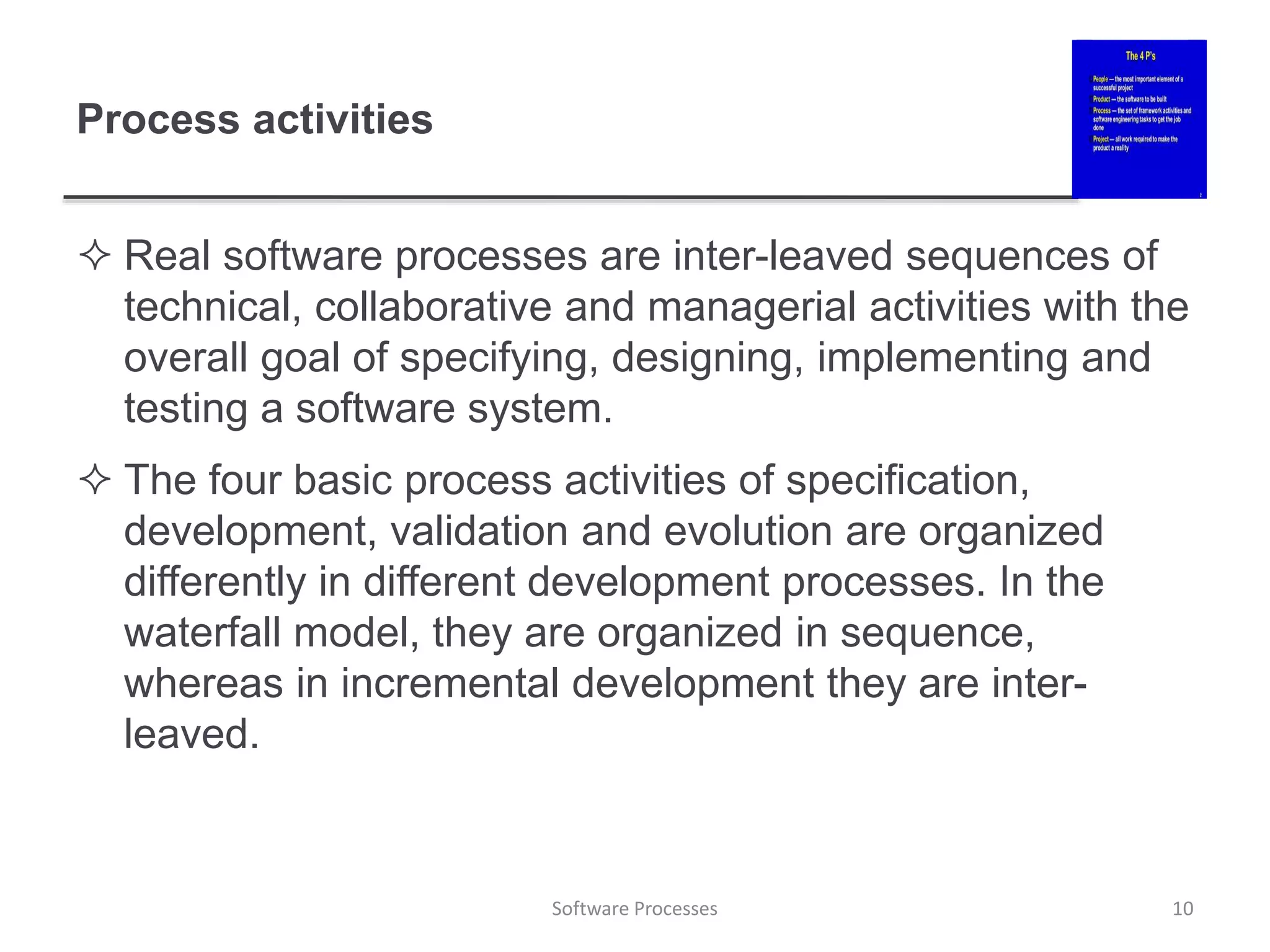 Process activities
 Real software processes are inter-leaved sequences of
technical, collaborative and managerial activities with the
overall goal of specifying, designing, implementing and
testing a software system.
 The four basic process activities of specification,
development, validation and evolution are organized
differently in different development processes. In the
waterfall model, they are organized in sequence,
whereas in incremental development they are inter-
leaved.
10
Software Processes
 