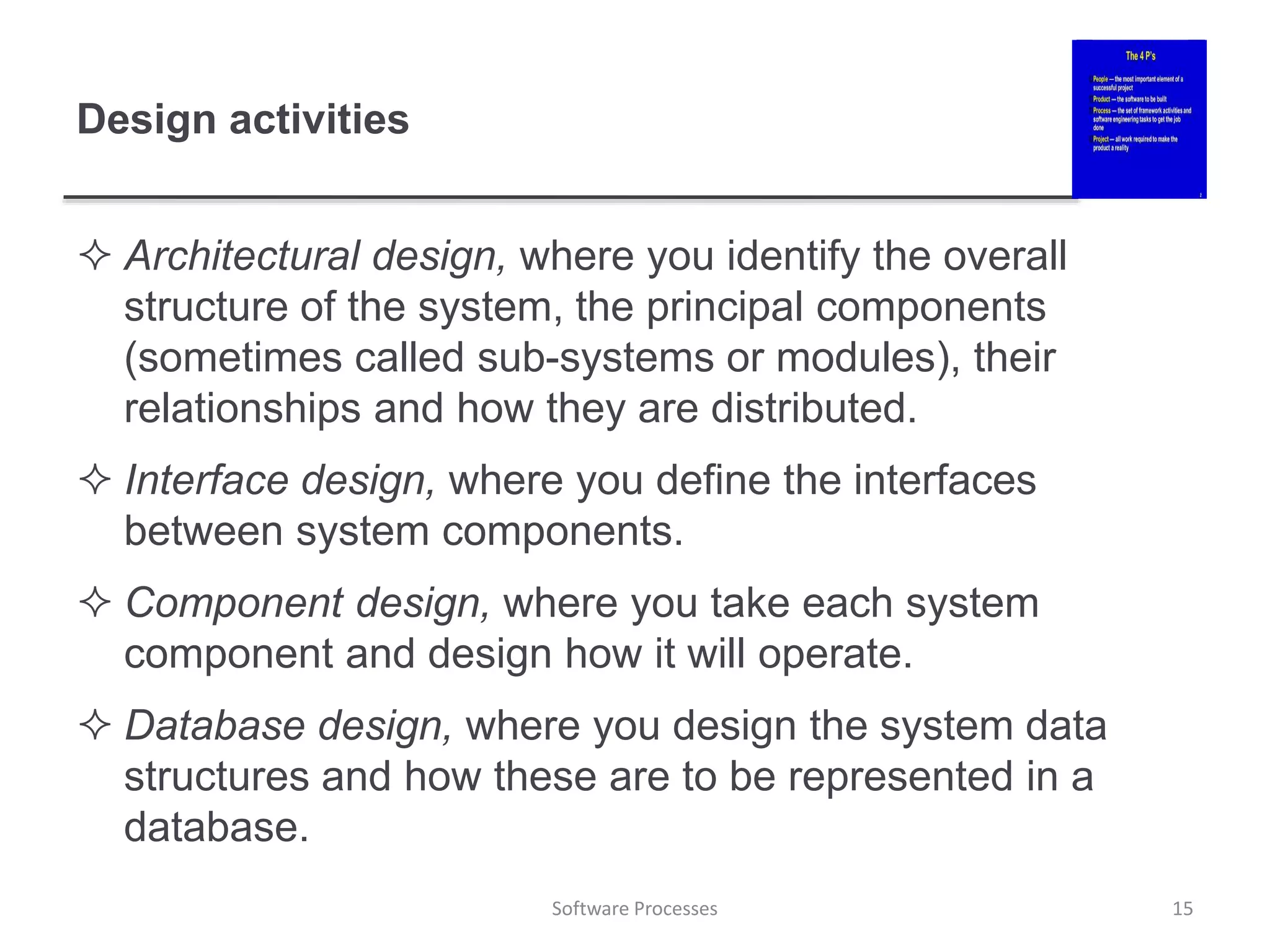 Design activities
 Architectural design, where you identify the overall
structure of the system, the principal components
(sometimes called sub-systems or modules), their
relationships and how they are distributed.
 Interface design, where you define the interfaces
between system components.
 Component design, where you take each system
component and design how it will operate.
 Database design, where you design the system data
structures and how these are to be represented in a
database.
15
Software Processes
 