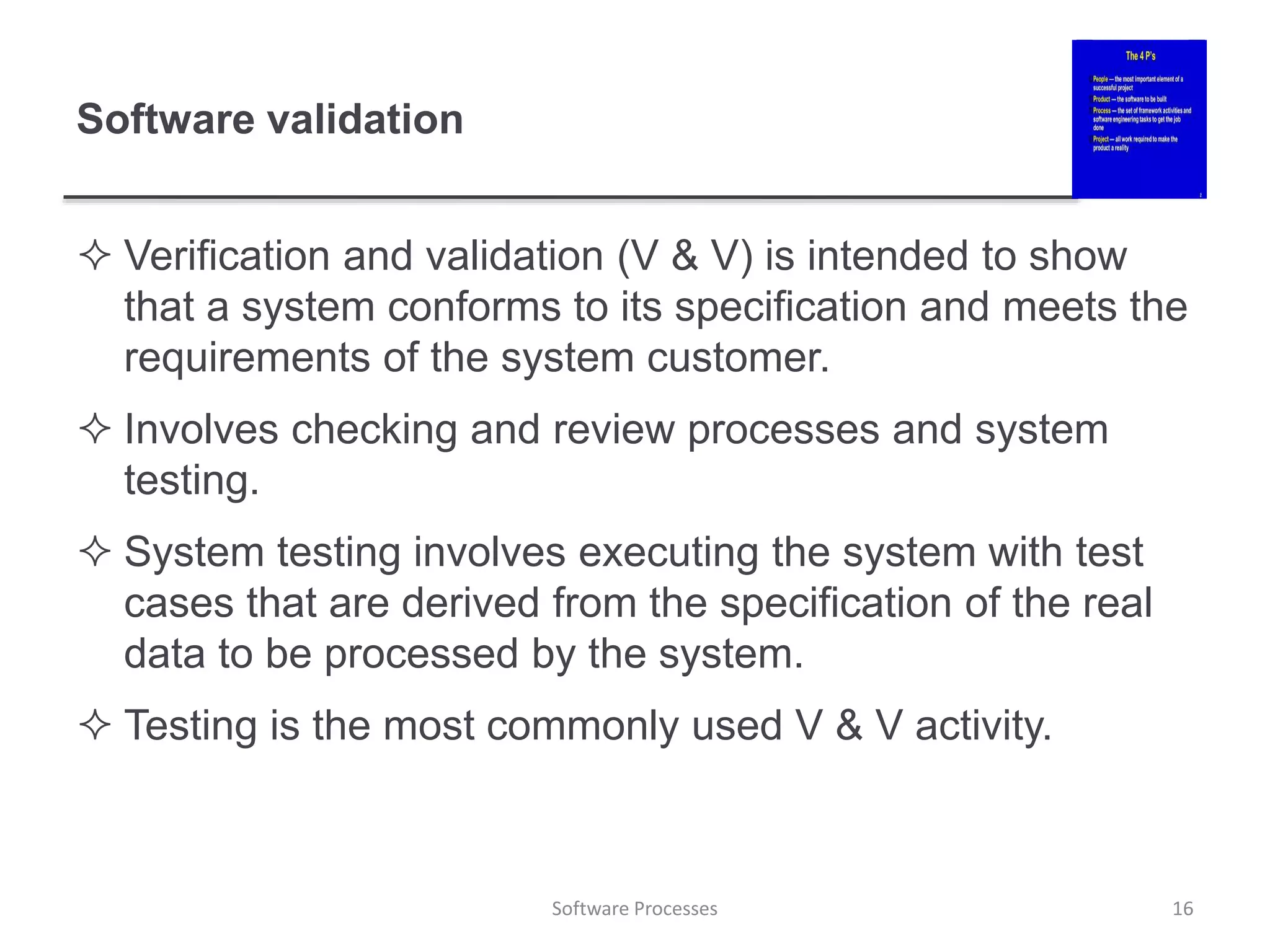 Software validation
 Verification and validation (V & V) is intended to show
that a system conforms to its specification and meets the
requirements of the system customer.
 Involves checking and review processes and system
testing.
 System testing involves executing the system with test
cases that are derived from the specification of the real
data to be processed by the system.
 Testing is the most commonly used V & V activity.
16
Software Processes
 