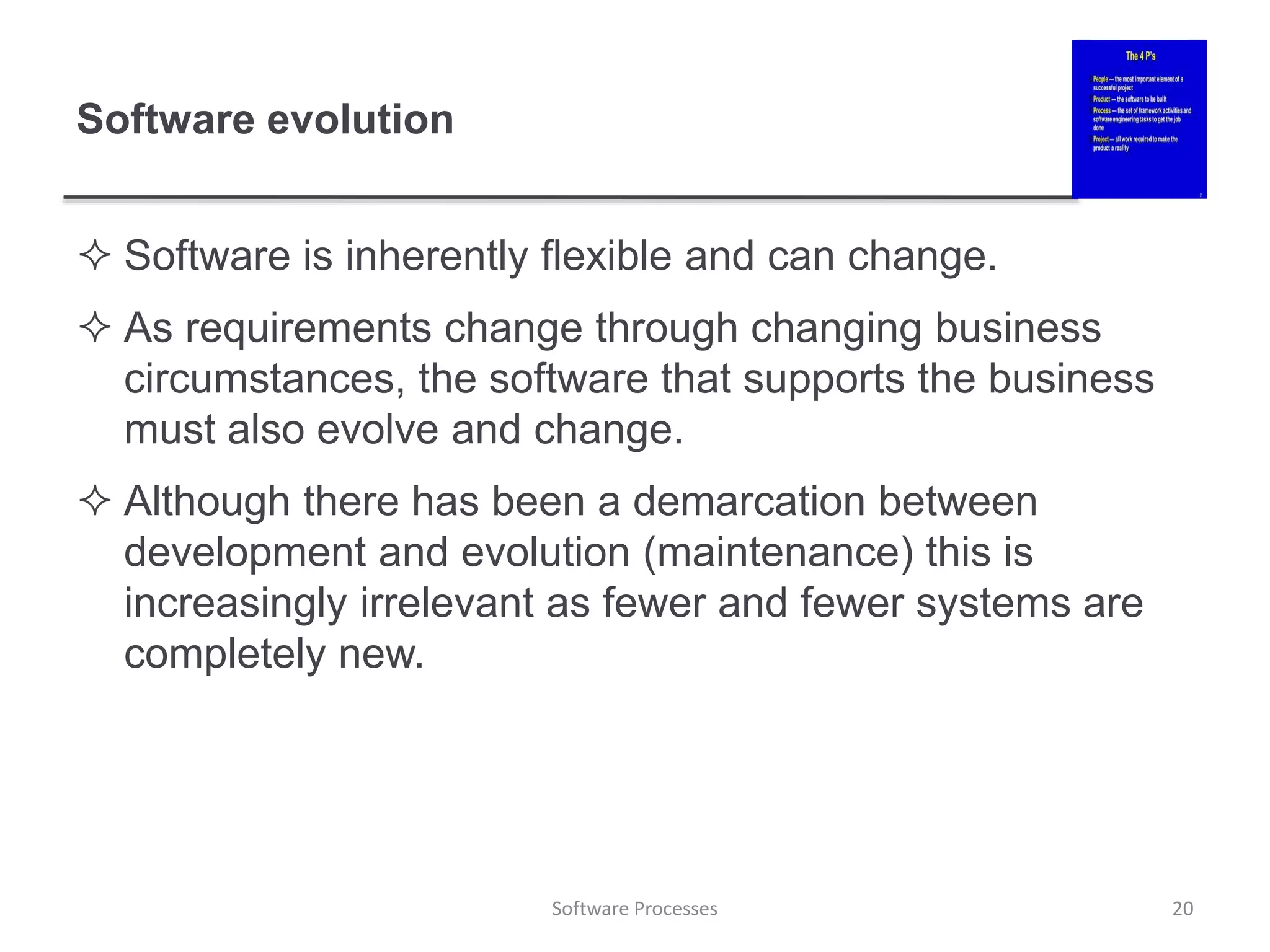 Software evolution
 Software is inherently flexible and can change.
 As requirements change through changing business
circumstances, the software that supports the business
must also evolve and change.
 Although there has been a demarcation between
development and evolution (maintenance) this is
increasingly irrelevant as fewer and fewer systems are
completely new.
20
Software Processes
 