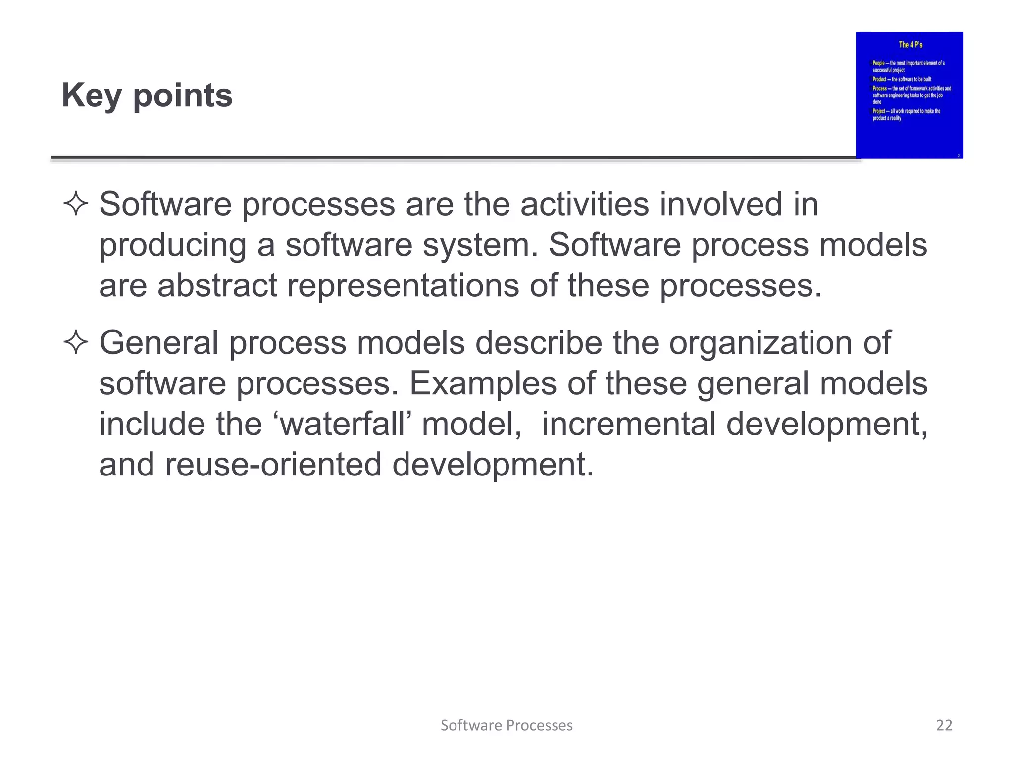 Key points
 Software processes are the activities involved in
producing a software system. Software process models
are abstract representations of these processes.
 General process models describe the organization of
software processes. Examples of these general models
include the ‘waterfall’ model, incremental development,
and reuse-oriented development.
22
Software Processes
 