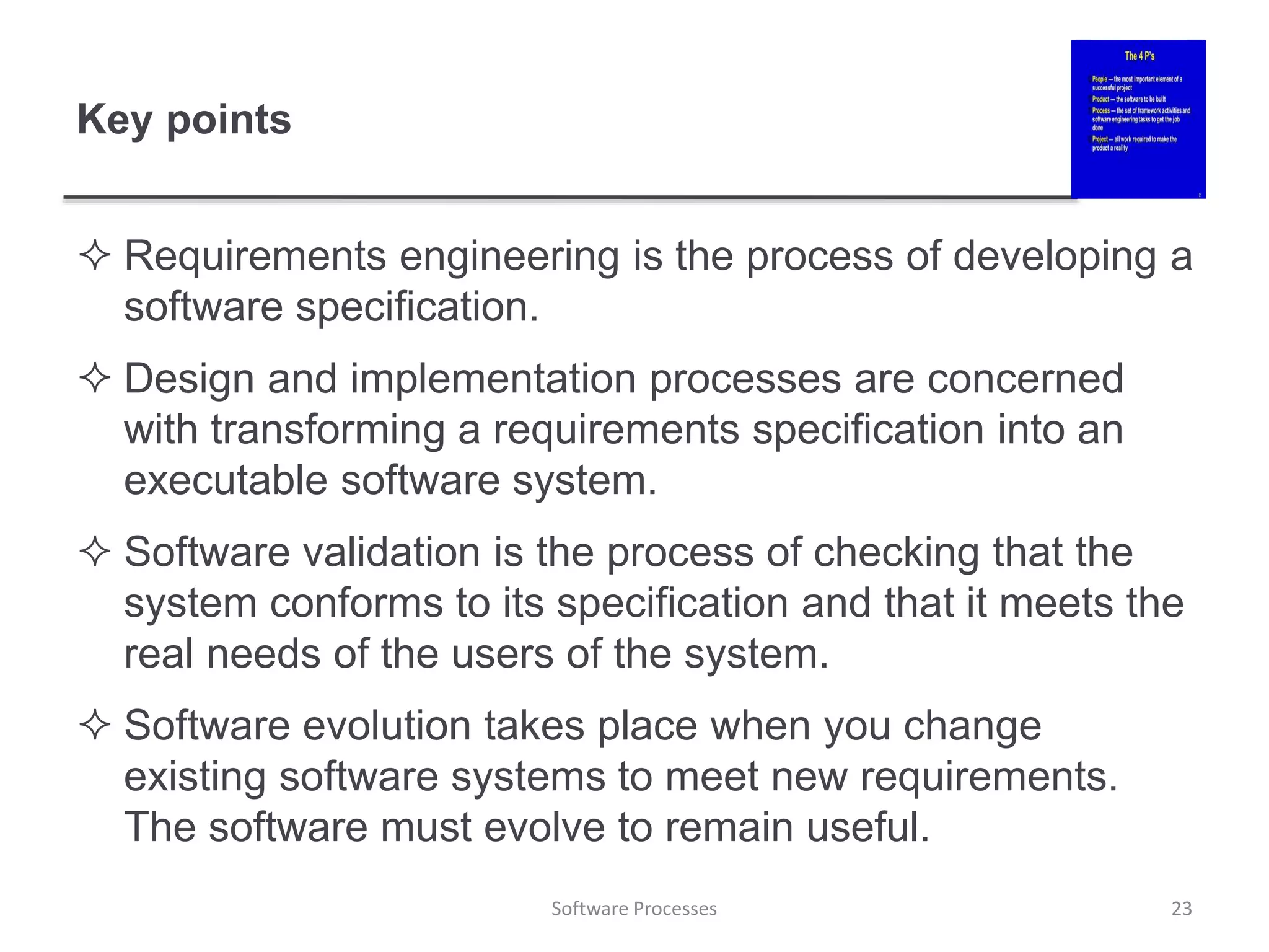 Key points
 Requirements engineering is the process of developing a
software specification.
 Design and implementation processes are concerned
with transforming a requirements specification into an
executable software system.
 Software validation is the process of checking that the
system conforms to its specification and that it meets the
real needs of the users of the system.
 Software evolution takes place when you change
existing software systems to meet new requirements.
The software must evolve to remain useful.
23
Software Processes
 