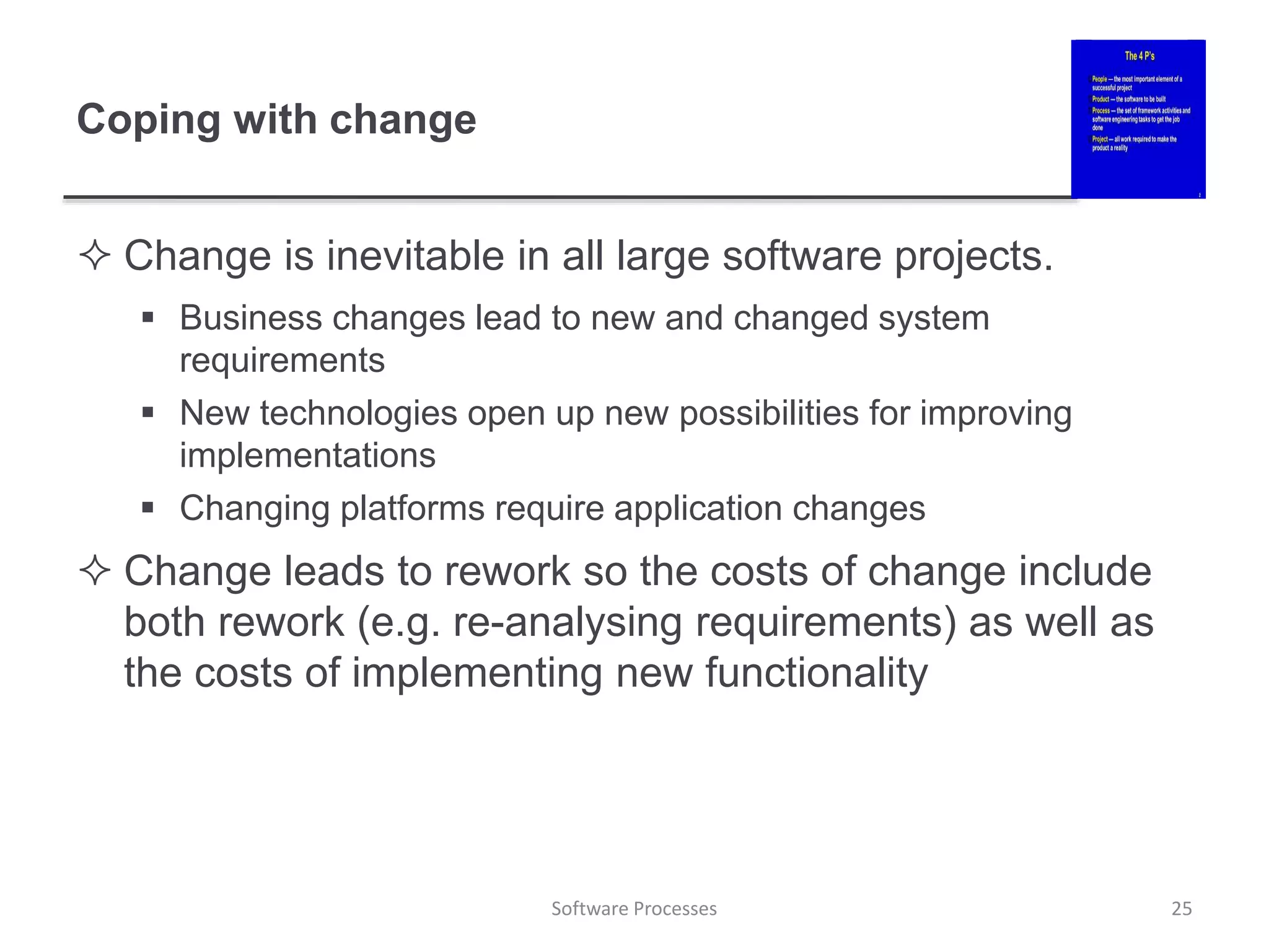 Coping with change
 Change is inevitable in all large software projects.
 Business changes lead to new and changed system
requirements
 New technologies open up new possibilities for improving
implementations
 Changing platforms require application changes
 Change leads to rework so the costs of change include
both rework (e.g. re-analysing requirements) as well as
the costs of implementing new functionality
25
Software Processes
 