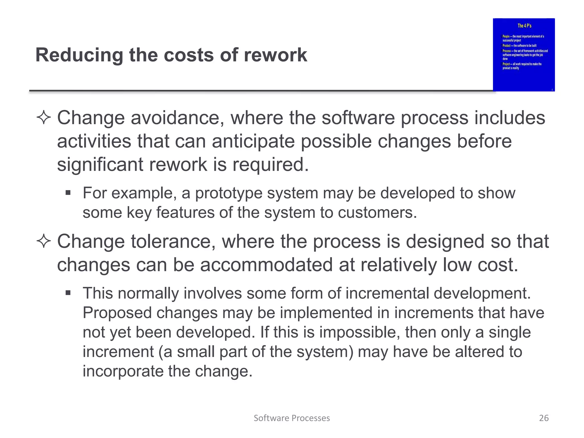 Reducing the costs of rework
 Change avoidance, where the software process includes
activities that can anticipate possible changes before
significant rework is required.
 For example, a prototype system may be developed to show
some key features of the system to customers.
 Change tolerance, where the process is designed so that
changes can be accommodated at relatively low cost.
 This normally involves some form of incremental development.
Proposed changes may be implemented in increments that have
not yet been developed. If this is impossible, then only a single
increment (a small part of the system) may have be altered to
incorporate the change.
26
Software Processes
 