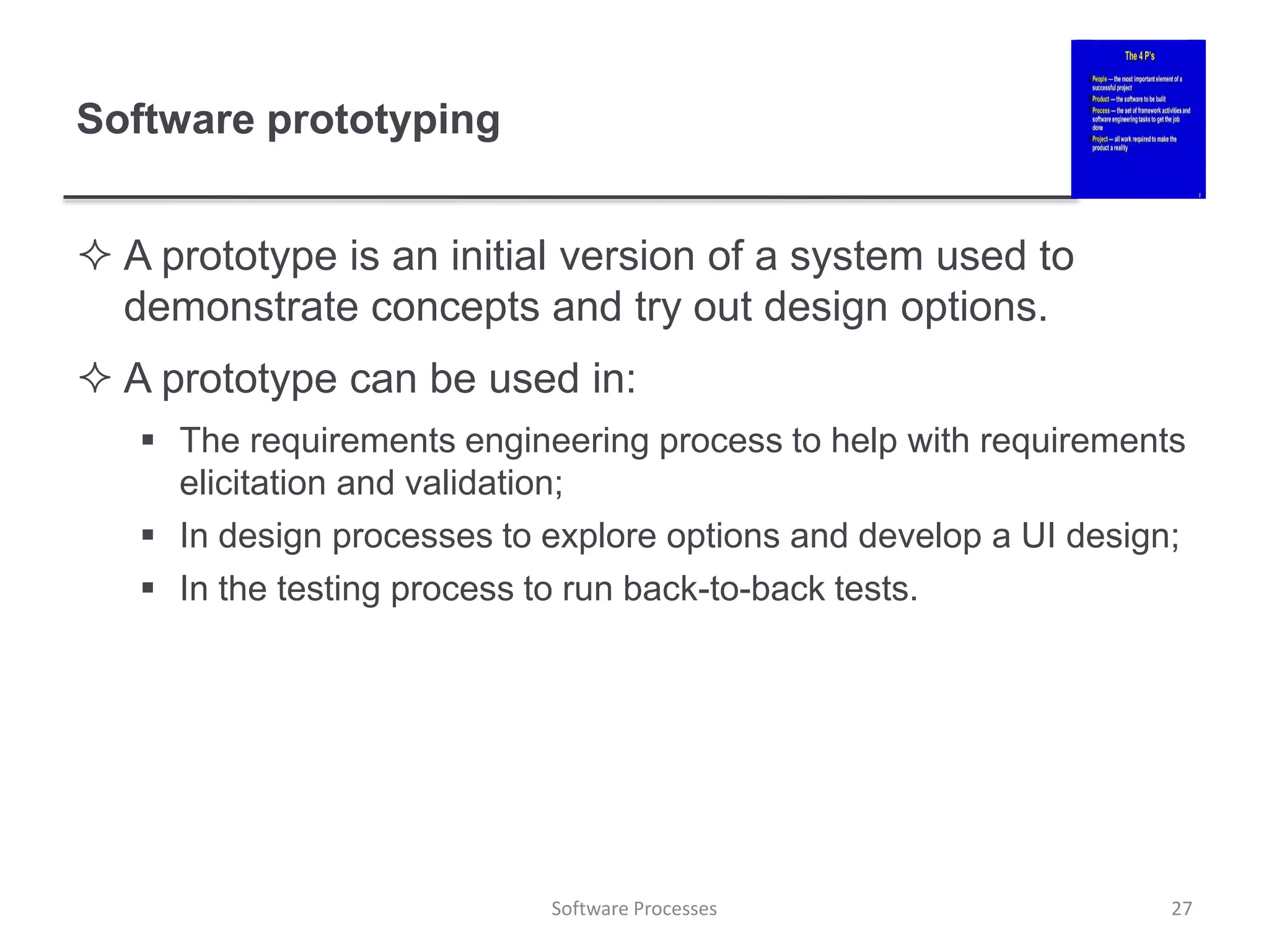 Software prototyping
 A prototype is an initial version of a system used to
demonstrate concepts and try out design options.
 A prototype can be used in:
 The requirements engineering process to help with requirements
elicitation and validation;
 In design processes to explore options and develop a UI design;
 In the testing process to run back-to-back tests.
27
Software Processes
 