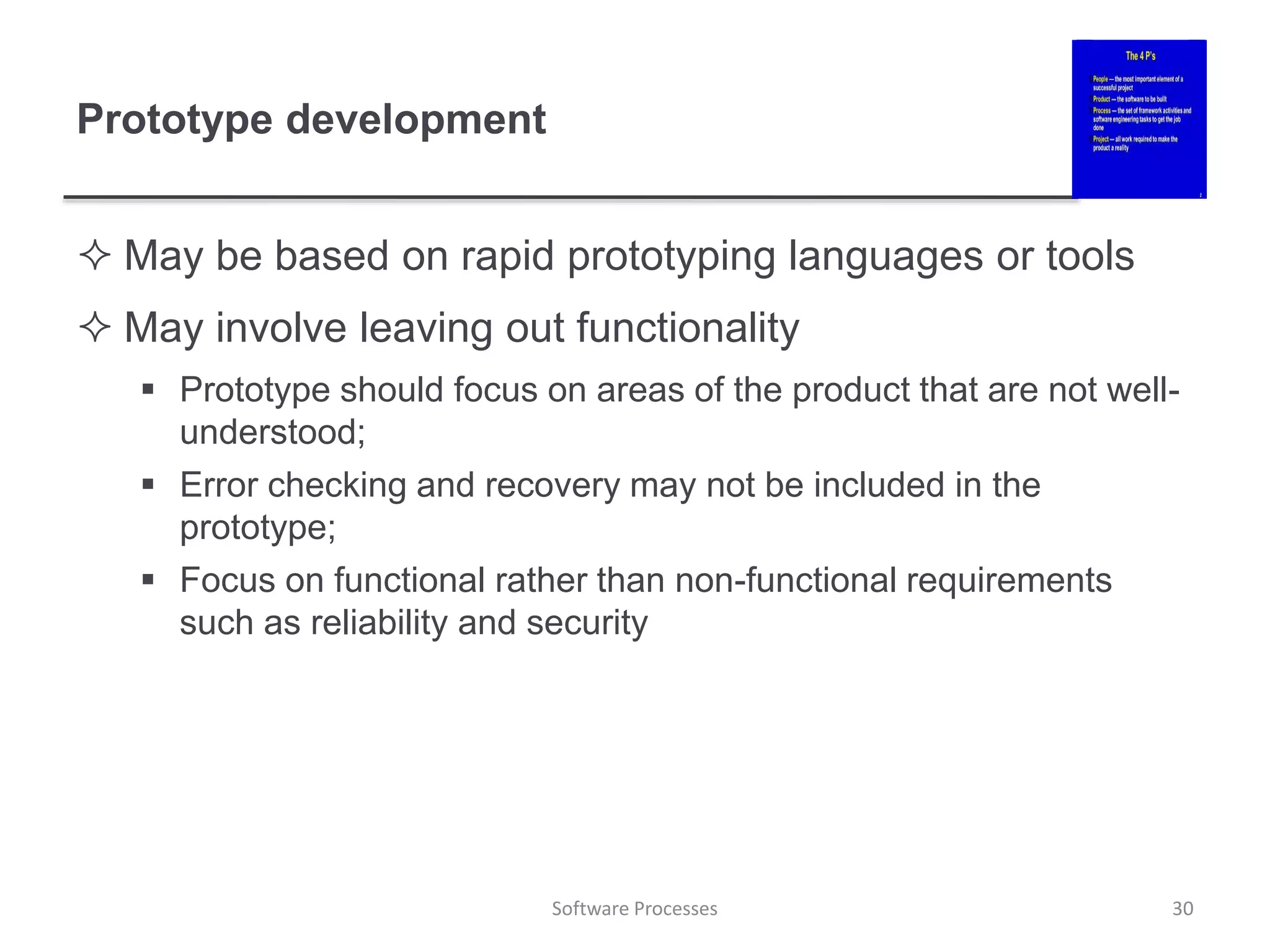 Prototype development
 May be based on rapid prototyping languages or tools
 May involve leaving out functionality
 Prototype should focus on areas of the product that are not well-
understood;
 Error checking and recovery may not be included in the
prototype;
 Focus on functional rather than non-functional requirements
such as reliability and security
Software Processes 30
 