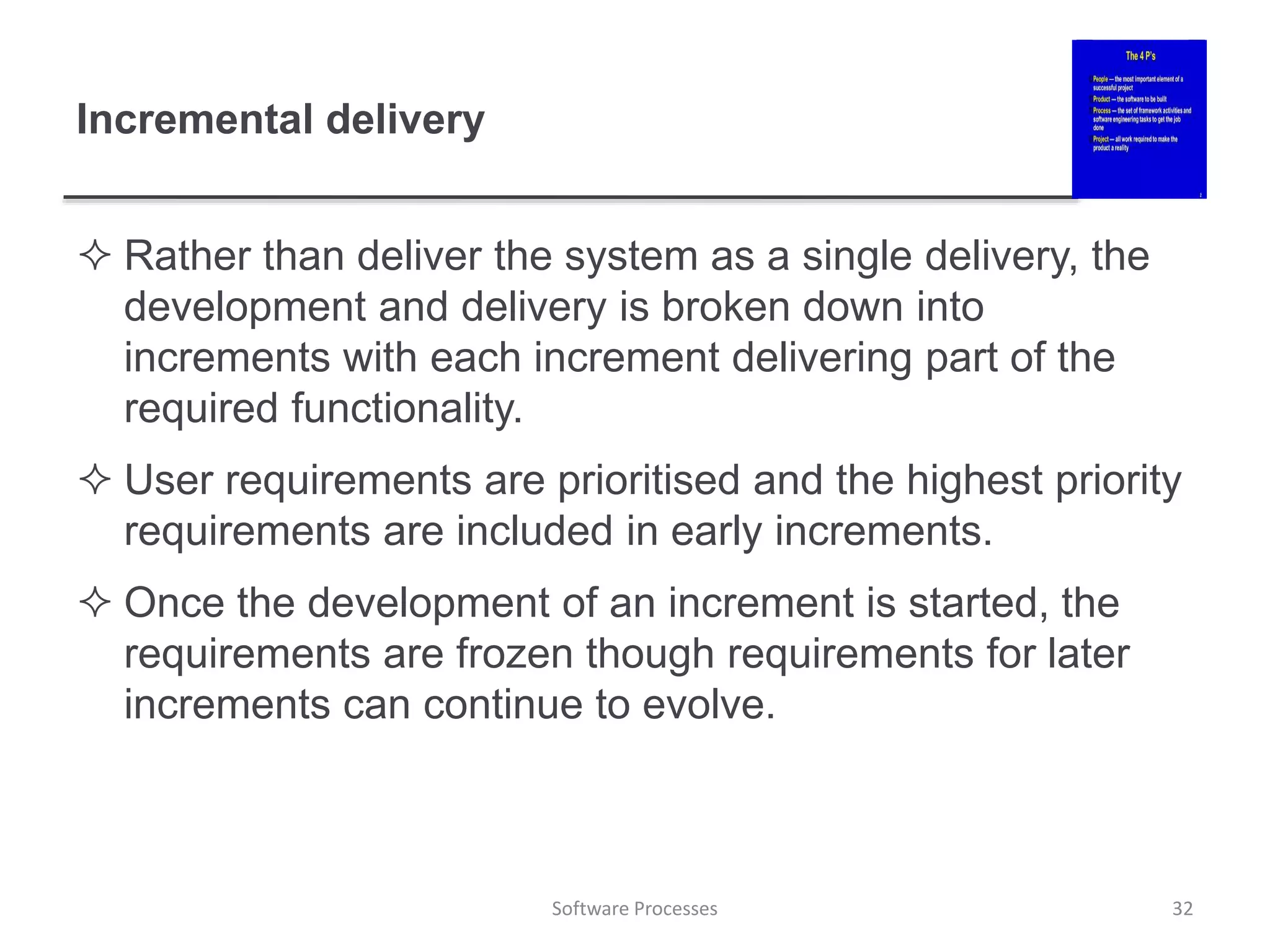 Incremental delivery
 Rather than deliver the system as a single delivery, the
development and delivery is broken down into
increments with each increment delivering part of the
required functionality.
 User requirements are prioritised and the highest priority
requirements are included in early increments.
 Once the development of an increment is started, the
requirements are frozen though requirements for later
increments can continue to evolve.
32
Software Processes
 