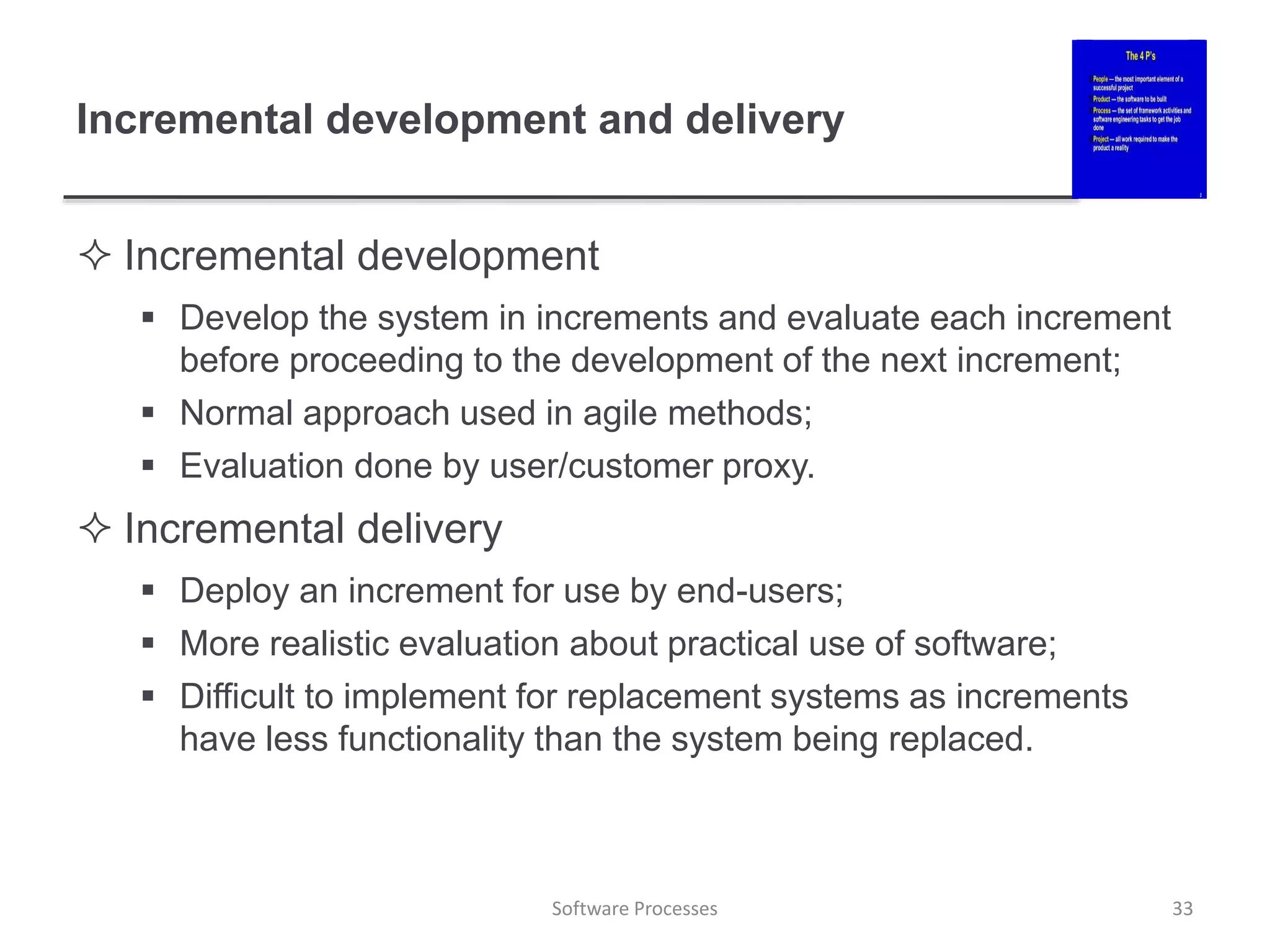 Incremental development and delivery
 Incremental development
 Develop the system in increments and evaluate each increment
before proceeding to the development of the next increment;
 Normal approach used in agile methods;
 Evaluation done by user/customer proxy.
 Incremental delivery
 Deploy an increment for use by end-users;
 More realistic evaluation about practical use of software;
 Difficult to implement for replacement systems as increments
have less functionality than the system being replaced.
Software Processes 33
 