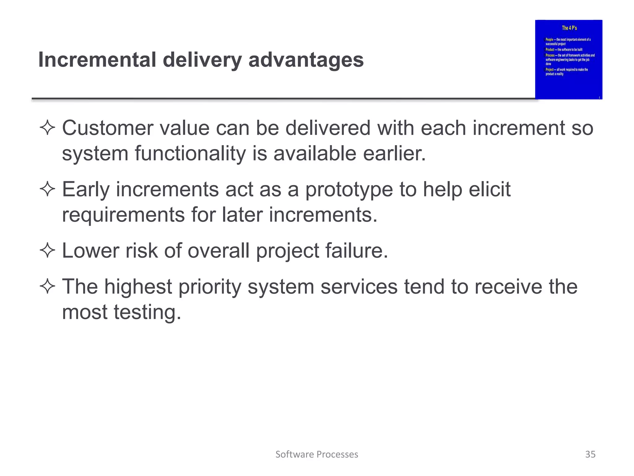 Incremental delivery advantages
 Customer value can be delivered with each increment so
system functionality is available earlier.
 Early increments act as a prototype to help elicit
requirements for later increments.
 Lower risk of overall project failure.
 The highest priority system services tend to receive the
most testing.
35
Software Processes
 