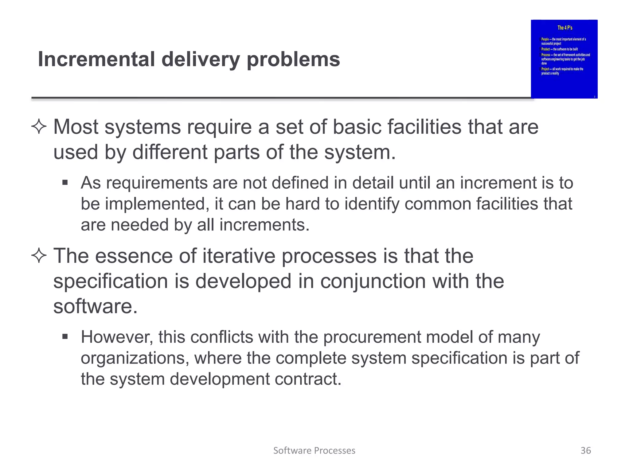 Incremental delivery problems
 Most systems require a set of basic facilities that are
used by different parts of the system.
 As requirements are not defined in detail until an increment is to
be implemented, it can be hard to identify common facilities that
are needed by all increments.
 The essence of iterative processes is that the
specification is developed in conjunction with the
software.
 However, this conflicts with the procurement model of many
organizations, where the complete system specification is part of
the system development contract.
36
Software Processes
 