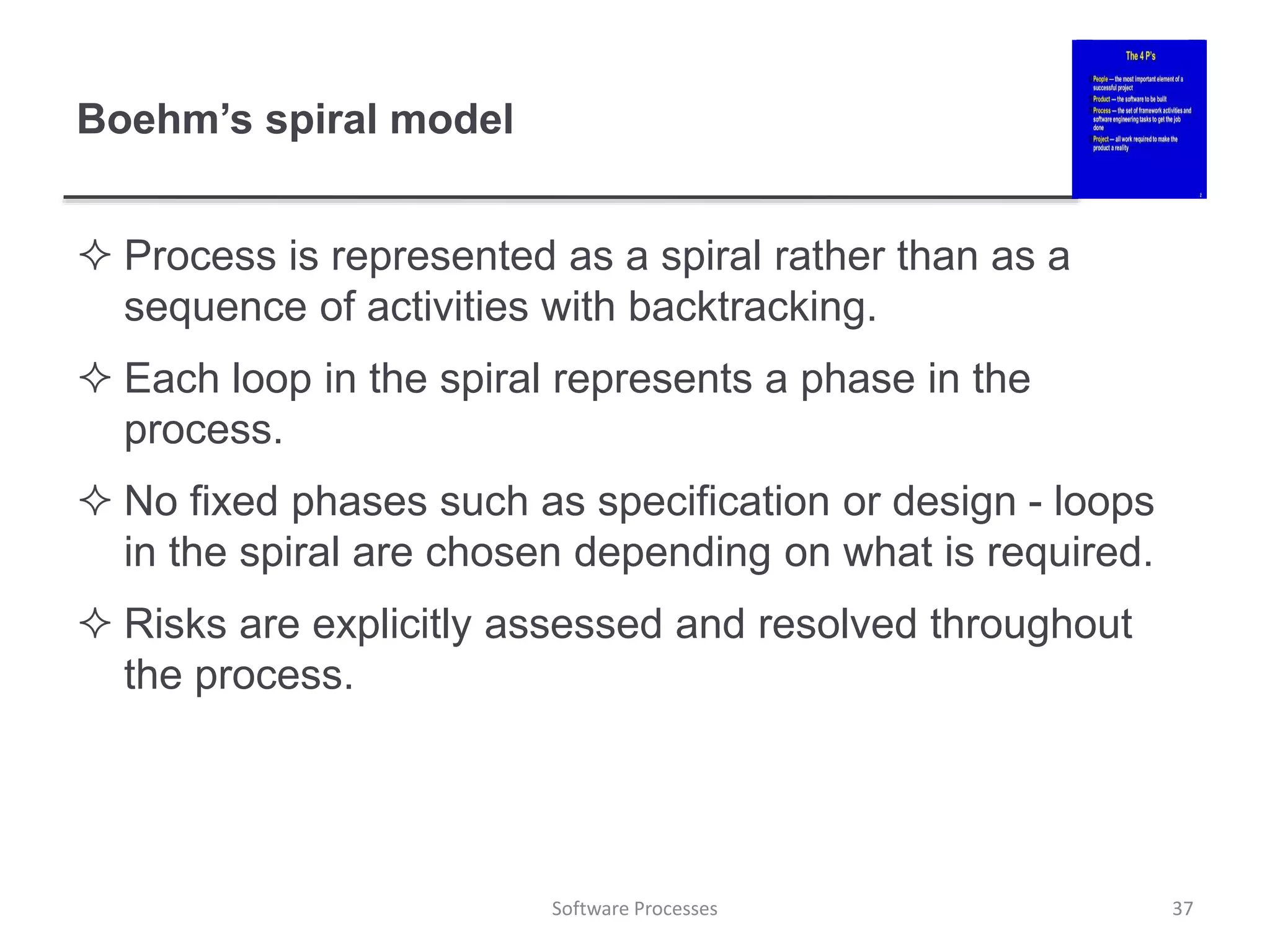 Boehm’s spiral model
 Process is represented as a spiral rather than as a
sequence of activities with backtracking.
 Each loop in the spiral represents a phase in the
process.
 No fixed phases such as specification or design - loops
in the spiral are chosen depending on what is required.
 Risks are explicitly assessed and resolved throughout
the process.
37
Software Processes
 