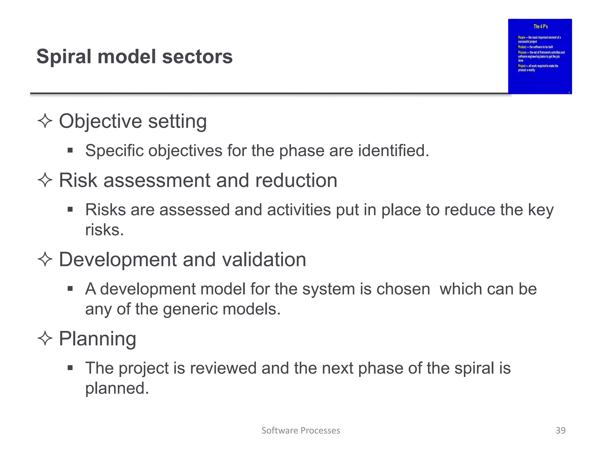 Spiral model sectors
 Objective setting
 Specific objectives for the phase are identified.
 Risk assessment and reduction
 Risks are assessed and activities put in place to reduce the key
risks.
 Development and validation
 A development model for the system is chosen which can be
any of the generic models.
 Planning
 The project is reviewed and the next phase of the spiral is
planned.
39
Software Processes
 