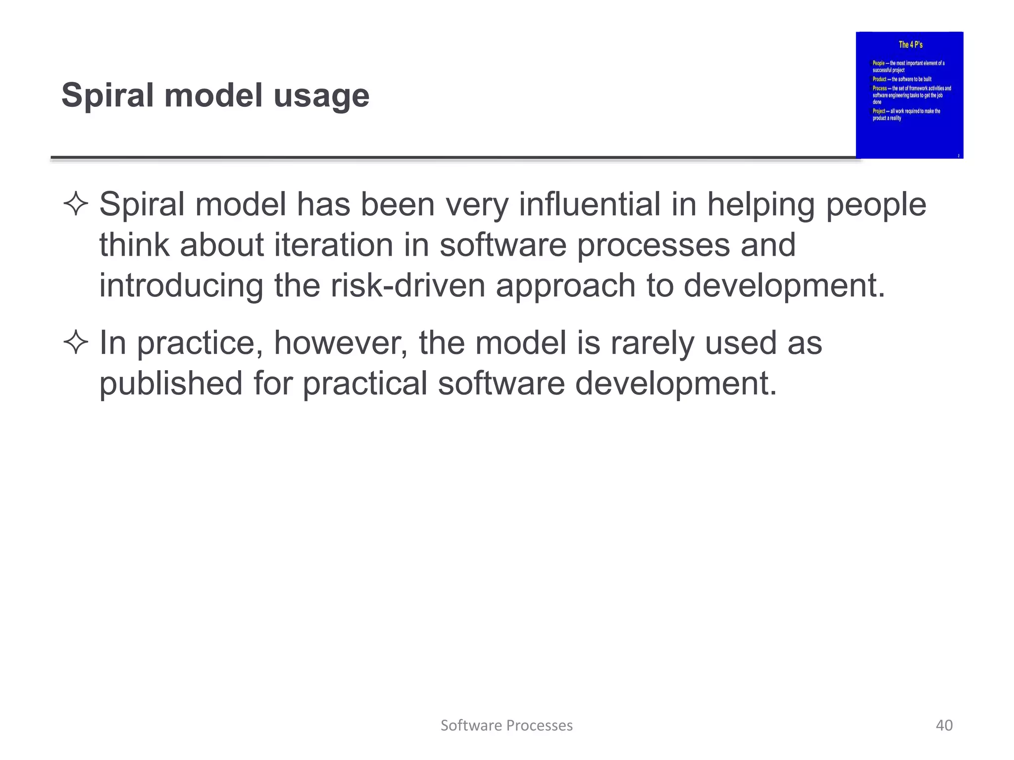 Spiral model usage
 Spiral model has been very influential in helping people
think about iteration in software processes and
introducing the risk-driven approach to development.
 In practice, however, the model is rarely used as
published for practical software development.
Software Processes 40
 
