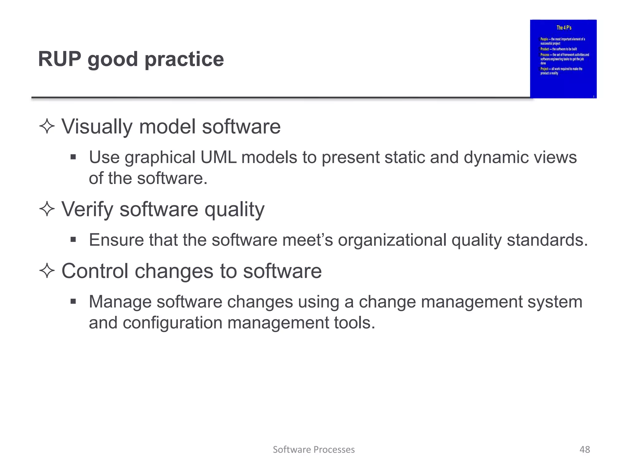 RUP good practice
 Visually model software
 Use graphical UML models to present static and dynamic views
of the software.
 Verify software quality
 Ensure that the software meet’s organizational quality standards.
 Control changes to software
 Manage software changes using a change management system
and configuration management tools.
Software Processes 48
 