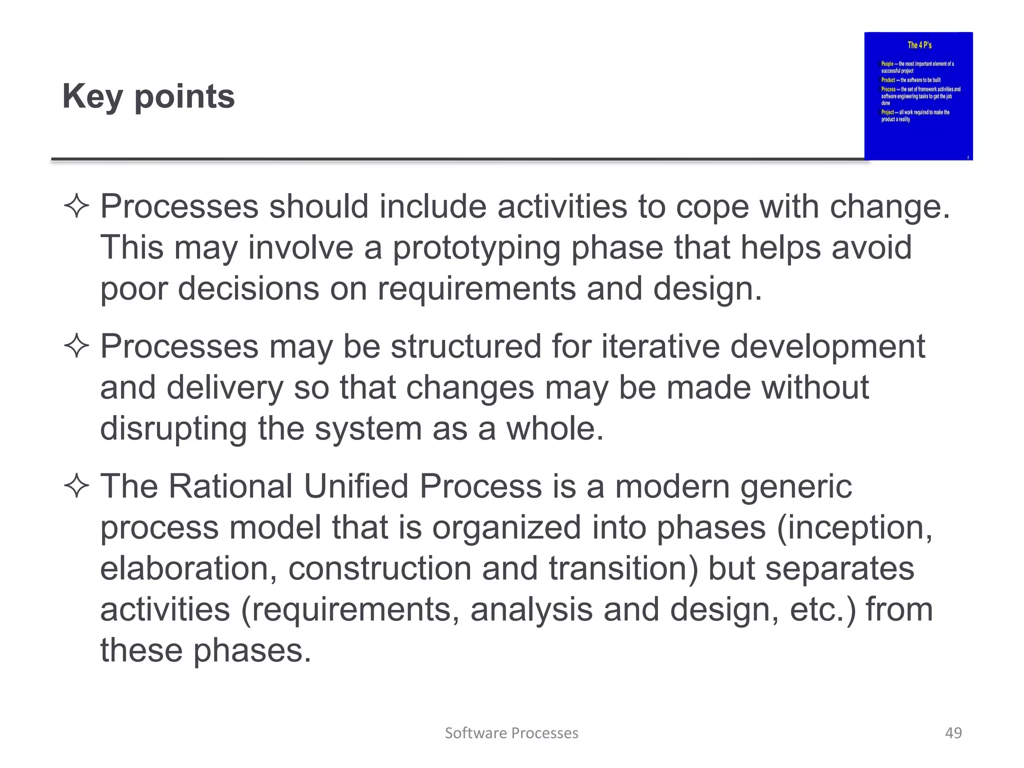 Key points
 Processes should include activities to cope with change.
This may involve a prototyping phase that helps avoid
poor decisions on requirements and design.
 Processes may be structured for iterative development
and delivery so that changes may be made without
disrupting the system as a whole.
 The Rational Unified Process is a modern generic
process model that is organized into phases (inception,
elaboration, construction and transition) but separates
activities (requirements, analysis and design, etc.) from
these phases.
49
Software Processes
 