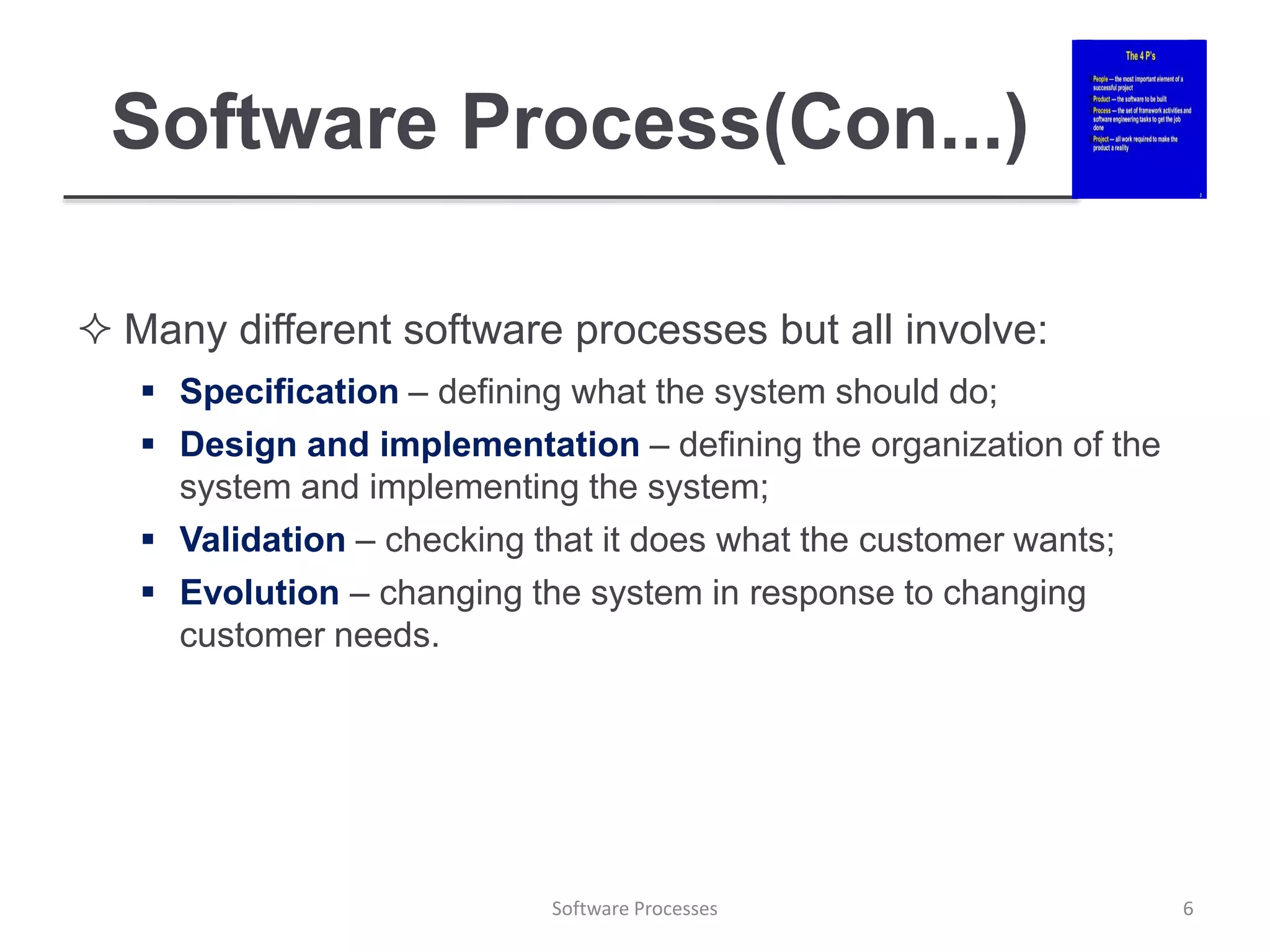 Software Process(Con...)
 Many different software processes but all involve:
 Specification – defining what the system should do;
 Design and implementation – defining the organization of the
system and implementing the system;
 Validation – checking that it does what the customer wants;
 Evolution – changing the system in response to changing
customer needs.
6
Software Processes
 