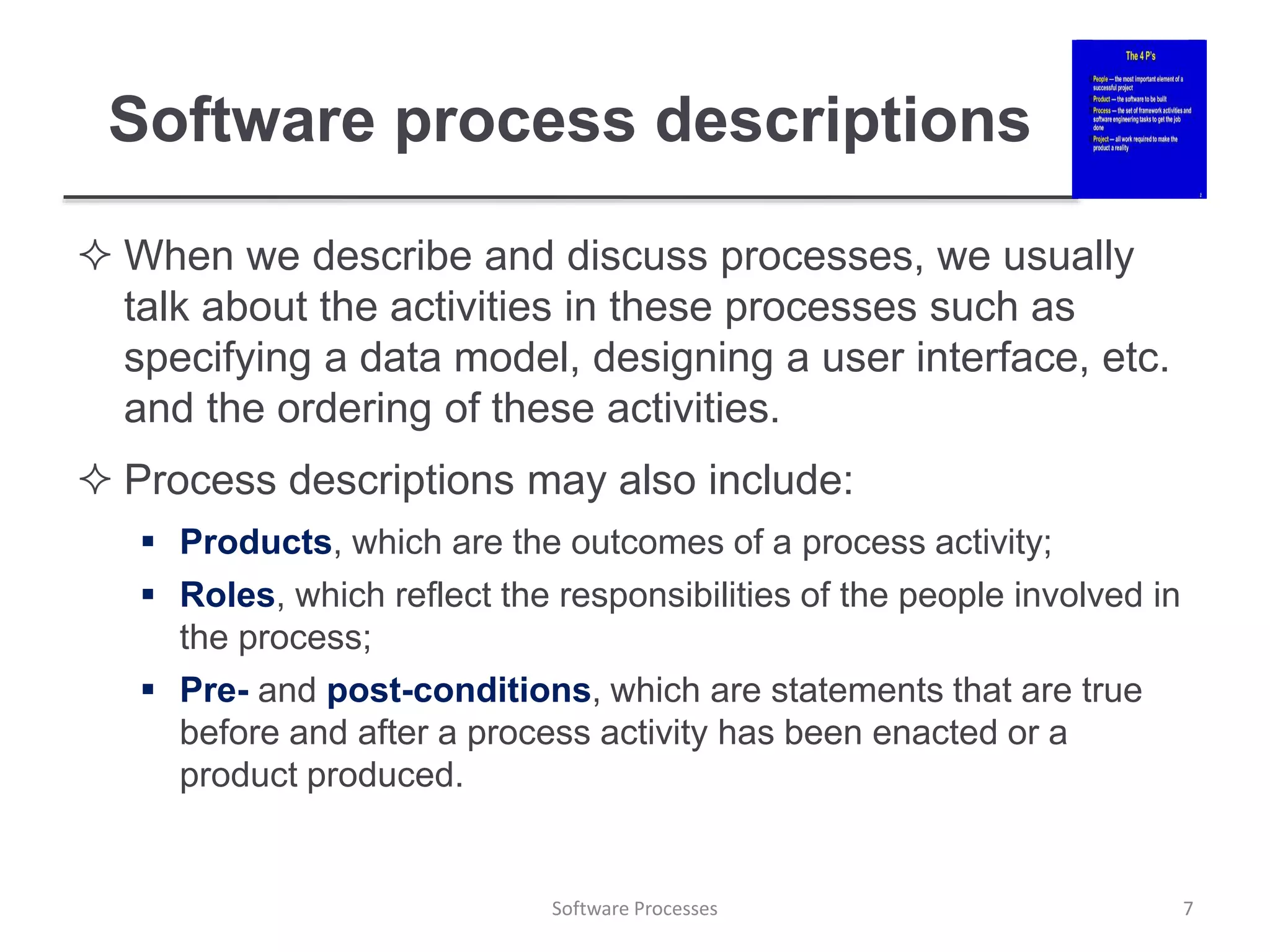 Software process descriptions
 When we describe and discuss processes, we usually
talk about the activities in these processes such as
specifying a data model, designing a user interface, etc.
and the ordering of these activities.
 Process descriptions may also include:
 Products, which are the outcomes of a process activity;
 Roles, which reflect the responsibilities of the people involved in
the process;
 Pre- and post-conditions, which are statements that are true
before and after a process activity has been enacted or a
product produced.
7
Software Processes
 