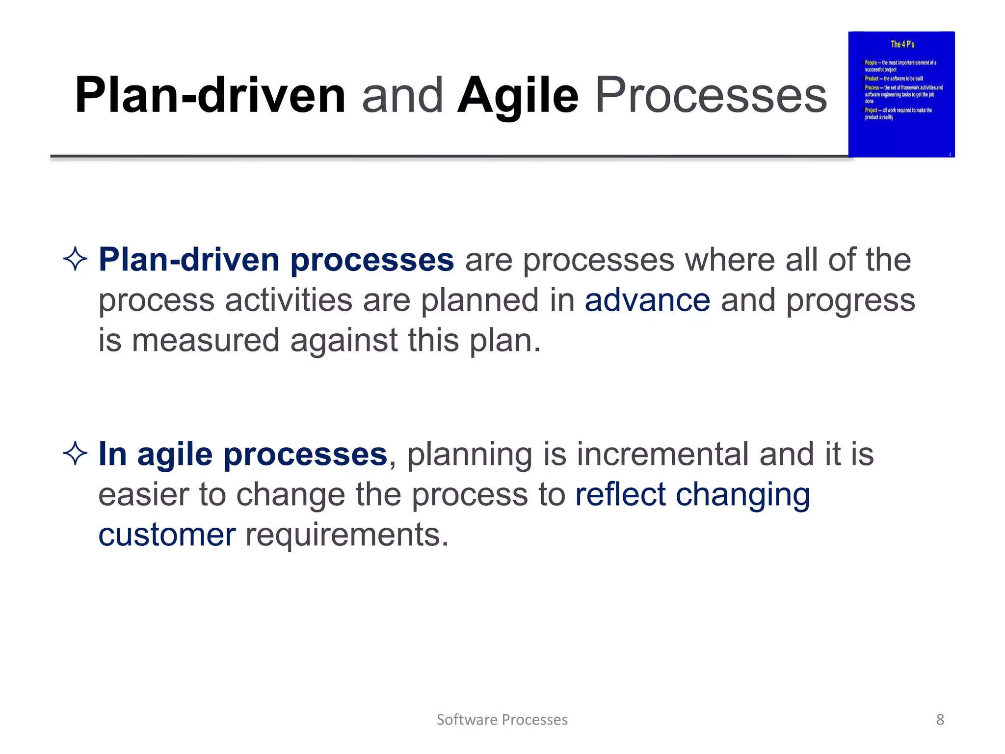 Plan-driven and Agile Processes
 Plan-driven processes are processes where all of the
process activities are planned in advance and progress
is measured against this plan.
 In agile processes, planning is incremental and it is
easier to change the process to reflect changing
customer requirements.
8
Software Processes
 