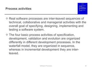 Process activities
 Real software processes are inter-leaved sequences of
technical, collaborative and managerial activities with the
overall goal of specifying, designing, implementing and
testing a software system.
 The four basic process activities of specification,
development, validation and evolution are organized
differently in different development processes. In the
waterfall model, they are organized in sequence,
whereas in incremental development they are inter-
leaved.
10
Software Processes
 
