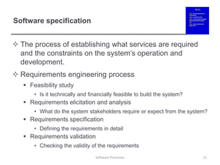 Software specification
 The process of establishing what services are required
and the constraints on the system’s operation and
development.
 Requirements engineering process
 Feasibility study
• Is it technically and financially feasible to build the system?
 Requirements elicitation and analysis
• What do the system stakeholders require or expect from the system?
 Requirements specification
• Defining the requirements in detail
 Requirements validation
• Checking the validity of the requirements
11
Software Processes
 