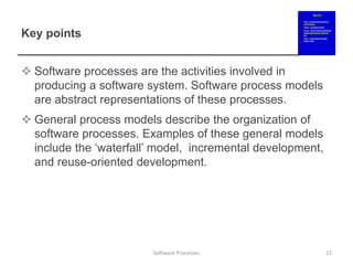 Key points
 Software processes are the activities involved in
producing a software system. Software process models
are abstract representations of these processes.
 General process models describe the organization of
software processes. Examples of these general models
include the ‘waterfall’ model, incremental development,
and reuse-oriented development.
22
Software Processes
 