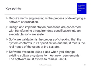 Key points
 Requirements engineering is the process of developing a
software specification.
 Design and implementation processes are concerned
with transforming a requirements specification into an
executable software system.
 Software validation is the process of checking that the
system conforms to its specification and that it meets the
real needs of the users of the system.
 Software evolution takes place when you change
existing software systems to meet new requirements.
The software must evolve to remain useful.
23
Software Processes
 