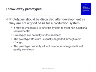 Throw-away prototypes
 Prototypes should be discarded after development as
they are not a good basis for a production system:
 It may be impossible to tune the system to meet non-functional
requirements;
 Prototypes are normally undocumented;
 The prototype structure is usually degraded through rapid
change;
 The prototype probably will not meet normal organisational
quality standards.
31
Software Processes
 