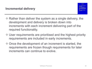 Incremental delivery
 Rather than deliver the system as a single delivery, the
development and delivery is broken down into
increments with each increment delivering part of the
required functionality.
 User requirements are prioritised and the highest priority
requirements are included in early increments.
 Once the development of an increment is started, the
requirements are frozen though requirements for later
increments can continue to evolve.
32
Software Processes
 