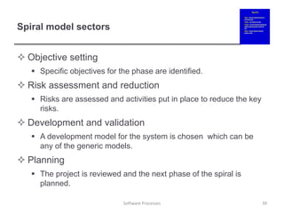 Spiral model sectors
 Objective setting
 Specific objectives for the phase are identified.
 Risk assessment and reduction
 Risks are assessed and activities put in place to reduce the key
risks.
 Development and validation
 A development model for the system is chosen which can be
any of the generic models.
 Planning
 The project is reviewed and the next phase of the spiral is
planned.
39
Software Processes
 