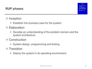 RUP phases
 Inception
 Establish the business case for the system.
 Elaboration
 Develop an understanding of the problem domain and the
system architecture.
 Construction
 System design, programming and testing.
 Transition
 Deploy the system in its operating environment.
43
Software Processes
 