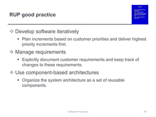 RUP good practice
 Develop software iteratively
 Plan increments based on customer priorities and deliver highest
priority increments first.
 Manage requirements
 Explicitly document customer requirements and keep track of
changes to these requirements.
 Use component-based architectures
 Organize the system architecture as a set of reusable
components.
47
Software Processes
 