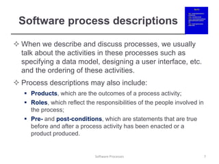 Software process descriptions
 When we describe and discuss processes, we usually
talk about the activities in these processes such as
specifying a data model, designing a user interface, etc.
and the ordering of these activities.
 Process descriptions may also include:
 Products, which are the outcomes of a process activity;
 Roles, which reflect the responsibilities of the people involved in
the process;
 Pre- and post-conditions, which are statements that are true
before and after a process activity has been enacted or a
product produced.
7
Software Processes
 