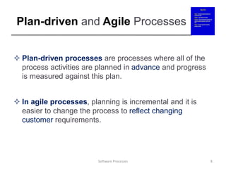 Plan-driven and Agile Processes
 Plan-driven processes are processes where all of the
process activities are planned in advance and progress
is measured against this plan.
 In agile processes, planning is incremental and it is
easier to change the process to reflect changing
customer requirements.
8
Software Processes
 