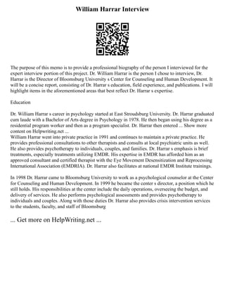 William Harrar Interview
The purpose of this memo is to provide a professional biography of the person I interviewed for the
expert interview portion of this project. Dr. William Harrar is the person I chose to interview, Dr.
Harrar is the Director of Bloomsburg University s Center for Counseling and Human Development. It
will be a concise report, consisting of Dr. Harrar s education, field experience, and publications. I will
highlight items in the aforementioned areas that best reflect Dr. Harrar s expertise.
Education
Dr. William Harrar s career in psychology started at East Stroudsburg University. Dr. Harrar graduated
cum laude with a Bachelor of Arts degree in Psychology in 1978. He then began using his degree as a
residential program worker and then as a program specialist. Dr. Harrar then entered ... Show more
content on Helpwriting.net ...
William Harrar went into private practice in 1991 and continues to maintain a private practice. He
provides professional consultations to other therapists and consults at local psychiatric units as well.
He also provides psychotherapy to individuals, couples, and families. Dr. Harrar s emphasis is brief
treatments, especially treatments utilizing EMDR. His expertise in EMDR has afforded him as an
approved consultant and certified therapist with the Eye Movement Desensitization and Reprocessing
International Association (EMDRIA). Dr. Harrar also facilitates at national EMDR Institute trainings.
In 1998 Dr. Harrar came to Bloomsburg University to work as a psychological counselor at the Center
for Counseling and Human Development. In 1999 he became the center s director, a position which he
still holds. His responsibilities at the center include the daily operations, overseeing the budget, and
delivery of services. He also performs psychological assessments and provides psychotherapy to
individuals and couples. Along with those duties Dr. Harrar also provides crisis intervention services
to the students, faculty, and staff of Bloomsburg
... Get more on HelpWriting.net ...
 