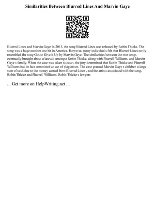 Similarities Between Blurred Lines And Marvin Gaye
Blurred Lines and Marvin Gaye In 2013, the song Blurred Lines was released by Robin Thicke. The
song was a huge number one hit in America. However, many individuals felt that Blurred Lines eerily
resembled the song Got to Give it Up by Marvin Gaye. The similarities between the two songs
eventually brought about a lawsuit amongst Robin Thicke, along with Pharrell Williams, and Marvin
Gaye s family. When the case was taken to court, the jury determined that Robin Thicke and Pharrell
Williams had in fact committed an act of plagiarism. The case granted Marvin Gaye s children a large
sum of cash due to the money earned from Blurred Lines , and the artists associated with the song,
Robin Thicke and Pharrell Williams. Robin Thicke s lawyers
... Get more on HelpWriting.net ...
 