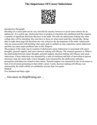 The Importance Of Career Indecisions
Introductory Paragraph:
Deciding on a career path can be very stressful for anyone; however it can be more intense for an
adolescent. At a certain age, adolescents have to prepare to transition into adulthood and that requires
a number of significant decisions that have to be made. Not only are adolescents looking into what
college they will be attending, they also have to focus on what career path they should take. Being
able to make these huge life decisions are very critical to the development of the child. Adolescents
who are unsuccessful with deciding what career path to embark on may experience career indecision
and that can cause major problems later in life. Purpose:
The purpose of the study was to examine if adolescents career indecisions is associated with career
thoughts, parental support, and career decision making self efficacy. The research question is: What is
the relationship between career thoughts, parental support, decision making self efficacy and career
indecisions. Career indecision was measured by a state of confusion and lack of motivation to pursue
necessary steps for career path. Career thoughts were measured by the adolescence attitudes,
perceptions and behaviors related to their future. Parental support was measured by the involvement or
lack of involvement pertaining to their child s career. Lastly, decision making self efficacy was
measured by the child s ability to confidently execute their own goals.
Method:
Five hundred and thirty eight
... Get more on HelpWriting.net ...
 