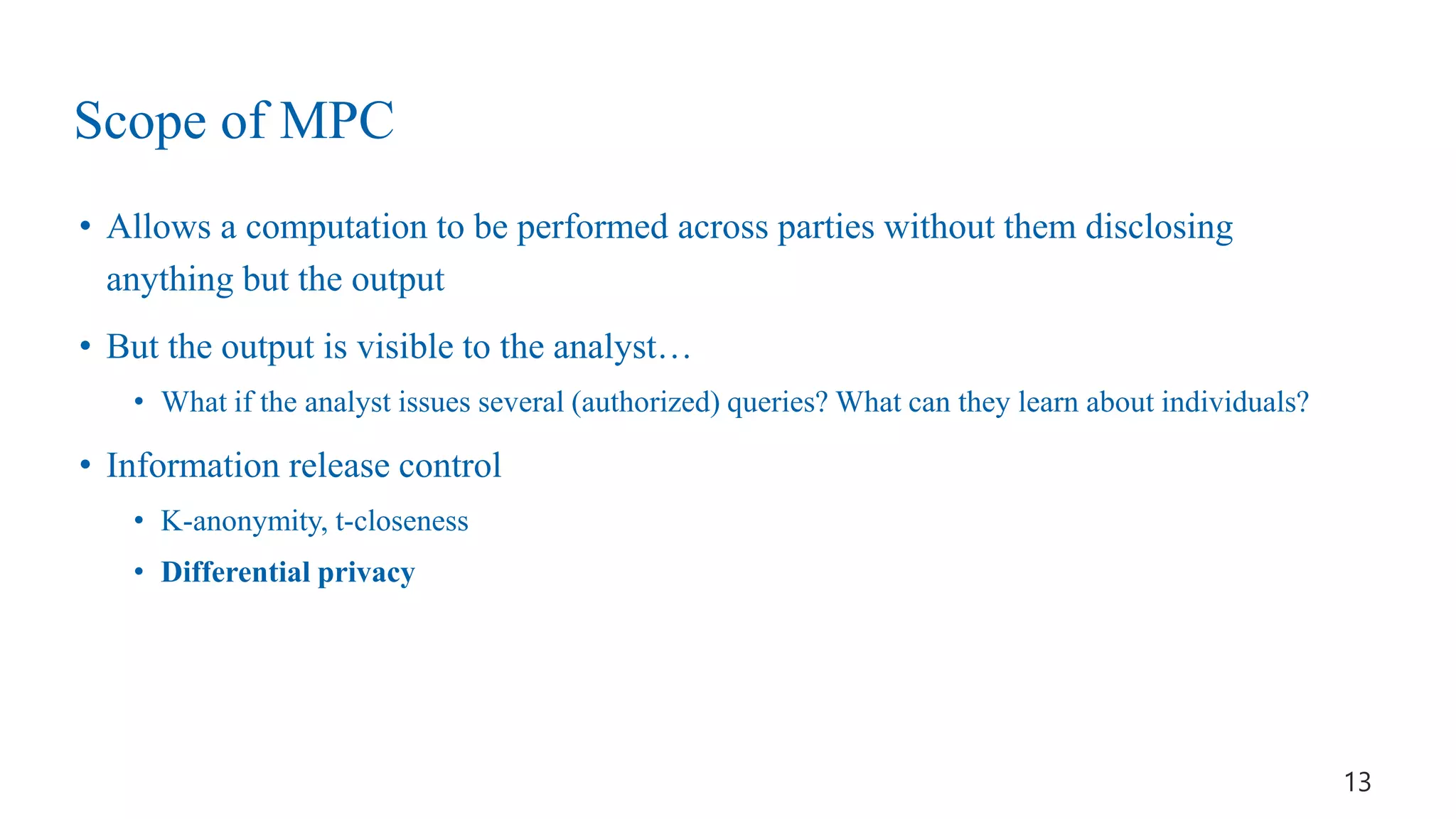 Scope of MPC
• Allows a computation to be performed across parties without them disclosing
anything but the output
• But the output is visible to the analyst…
• What if the analyst issues several (authorized) queries? What can they learn about individuals?
• Information release control
• K-anonymity, t-closeness
• Differential privacy
13
 