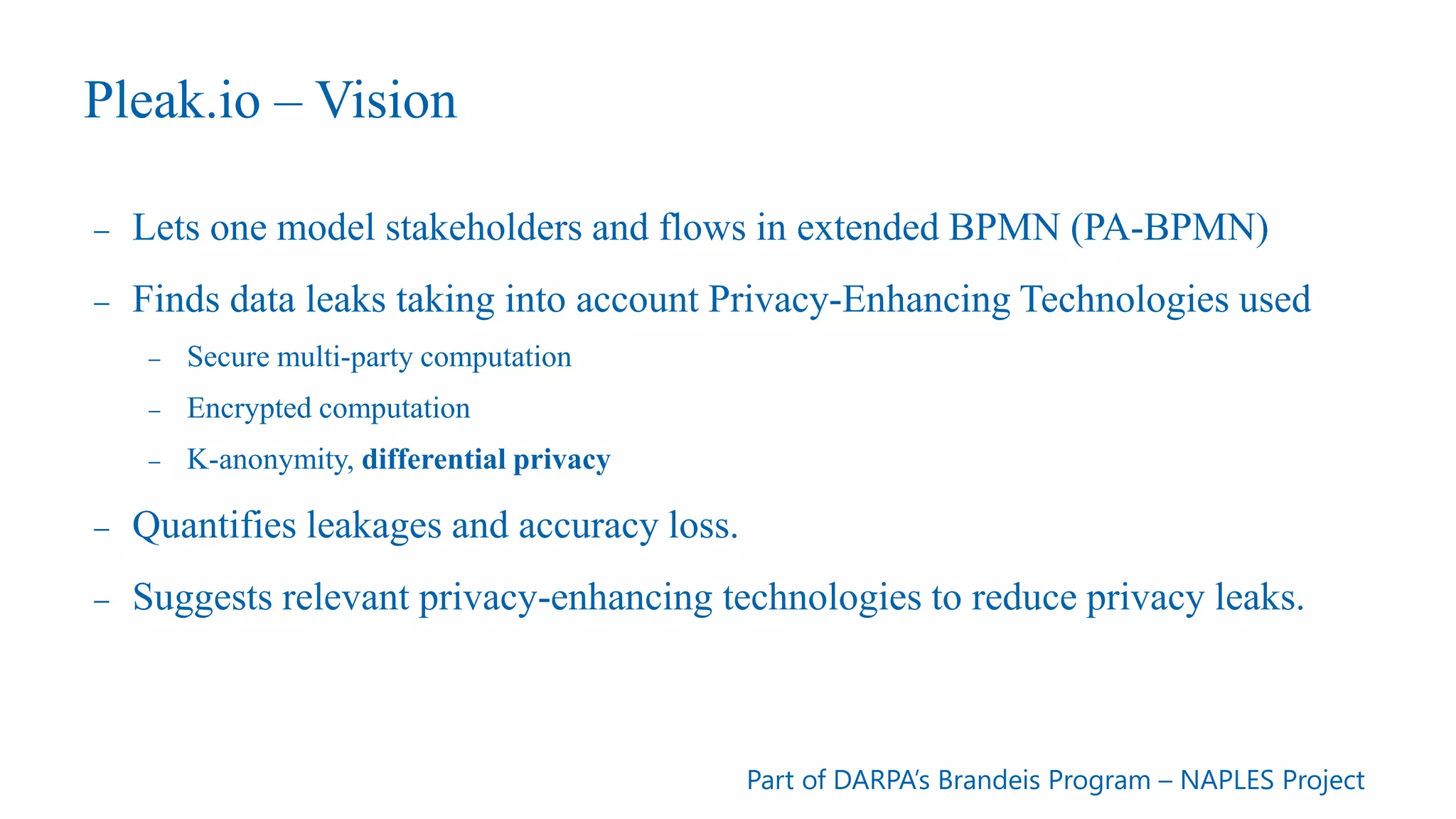 Pleak.io – Vision
- Lets one model stakeholders and flows in extended BPMN (PA-BPMN)
- Finds data leaks taking into account Privacy-Enhancing Technologies used
- Secure multi-party computation
- Encrypted computation
- K-anonymity, differential privacy
- Quantifies leakages and accuracy loss.
- Suggests relevant privacy-enhancing technologies to reduce privacy leaks.
Part of DARPA’s Brandeis Program – NAPLES Project
 