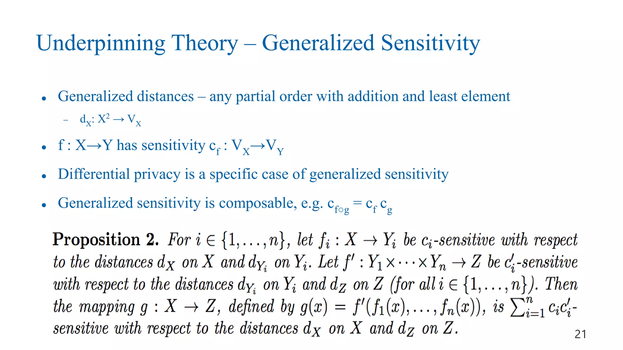 Underpinning Theory – Generalized Sensitivity
 Generalized distances – any partial order with addition and least element
- dX: X2
→ VX
 f : X→Y has sensitivity cf : VX→VY
 Differential privacy is a specific case of generalized sensitivity
 Generalized sensitivity is composable, e.g. cf○g = cf cg
21
 
