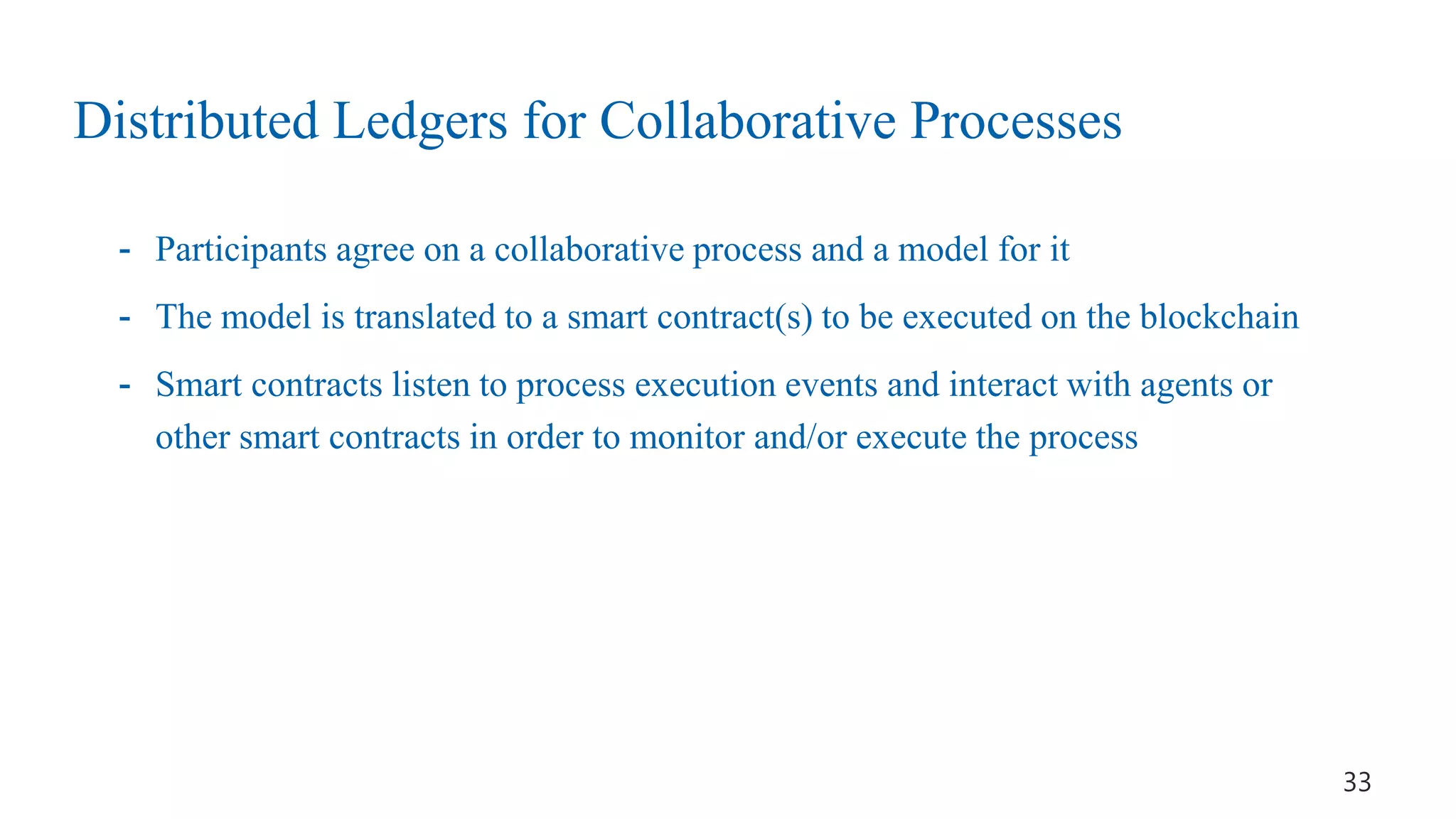 Distributed Ledgers for Collaborative Processes
- Participants agree on a collaborative process and a model for it
- The model is translated to a smart contract(s) to be executed on the blockchain
- Smart contracts listen to process execution events and interact with agents or
other smart contracts in order to monitor and/or execute the process
33
 