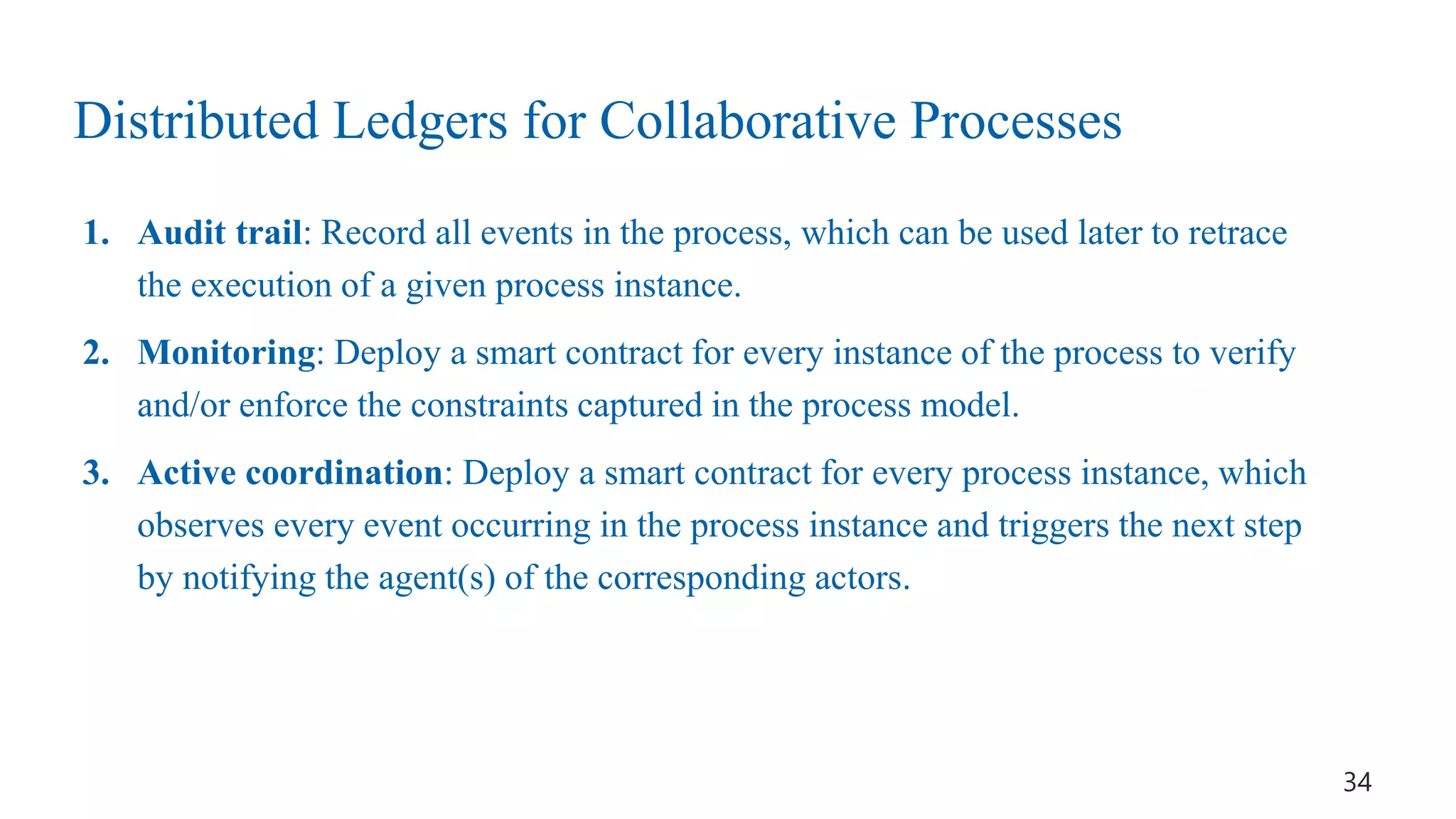 1. Audit trail: Record all events in the process, which can be used later to retrace
the execution of a given process instance.
2. Monitoring: Deploy a smart contract for every instance of the process to verify
and/or enforce the constraints captured in the process model.
3. Active coordination: Deploy a smart contract for every process instance, which
observes every event occurring in the process instance and triggers the next step
by notifying the agent(s) of the corresponding actors.
34
Distributed Ledgers for Collaborative Processes
 