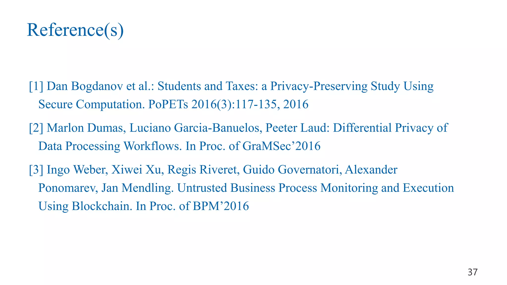 Reference(s)
[1] Dan Bogdanov et al.: Students and Taxes: a Privacy-Preserving Study Using
Secure Computation. PoPETs 2016(3):117-135, 2016
[2] Marlon Dumas, Luciano Garcia-Banuelos, Peeter Laud: Differential Privacy of
Data Processing Workflows. In Proc. of GraMSec’2016
[3] Ingo Weber, Xiwei Xu, Regis Riveret, Guido Governatori, Alexander
Ponomarev, Jan Mendling. Untrusted Business Process Monitoring and Execution
Using Blockchain. In Proc. of BPM’2016
37
 