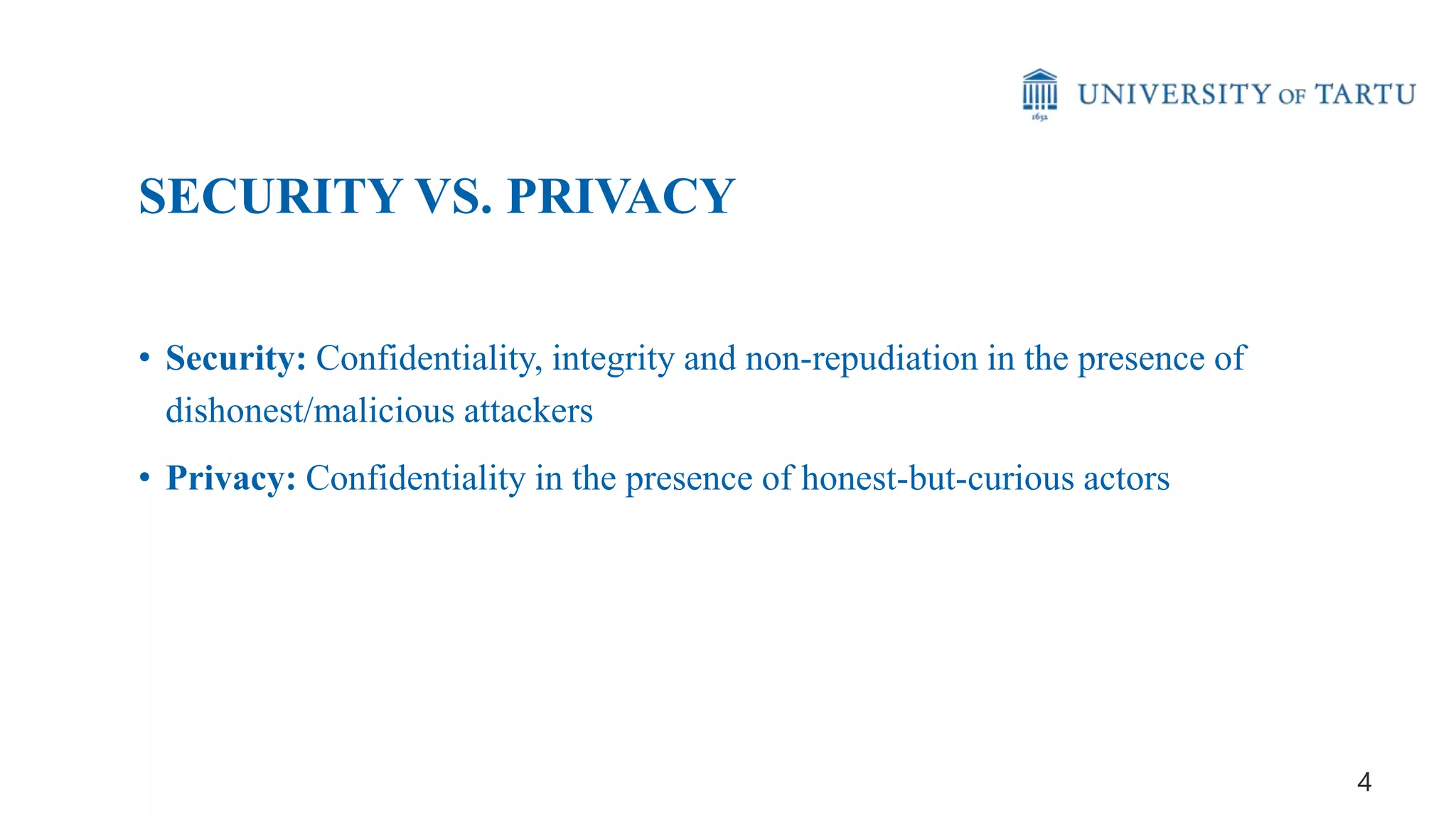 • Security: Confidentiality, integrity and non-repudiation in the presence of
dishonest/malicious attackers
• Privacy: Confidentiality in the presence of honest-but-curious actors
SECURITY VS. PRIVACY
4
 